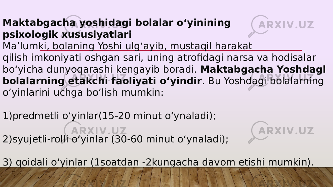 Maktabgacha yoshidagi bolalar o‘yinining psixologik xususiyatlari Ma’lumki, bolaning Yoshi ulg‘ayib, mustaqil harakat qilish imkoniyati oshgan sari, uning atrofidagi narsa va hodisalar bo‘yicha dunyoqarashi kengayib boradi.  Maktabgacha Yoshdagi bolalarning etakchi faoliyati o‘yindir . Bu Yoshdagi bolalarning o‘yinlarini uchga bo‘lish mumkin: 1)predmetli o‘yinlar(15-20 minut o‘ynaladi); 2)syujetli-rolli o‘yinlar (30-60 minut o‘ynaladi); 3) qoidali o‘yinlar (1soatdan -2kungacha davom etishi mumkin). 