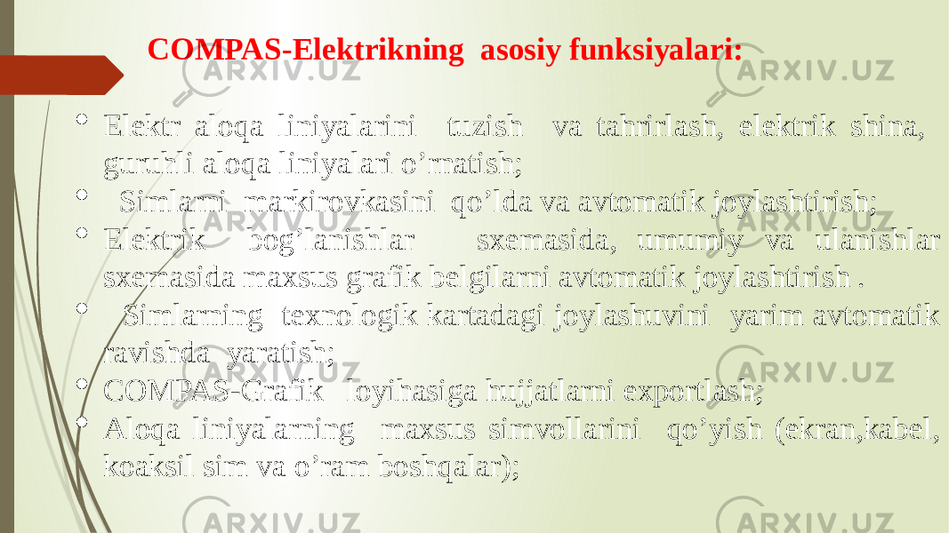 COMPAS-Elektrikning asosiy funksiyalari:  Elektr aloqa liniyalarini tuzish va tahrirlash, elektrik shina, guruhli aloqa liniyalari o’rnatish;  Simlarni markirovkasini qo’lda va avtomatik joylashtirish;  Elektrik bog’lanishlar sxemasida, umumiy va ulanishlar sxemasida maxsus grafik belgilarni avtomatik joylashtirish .  Simlarning texnologik kartadagi joylashuvini yarim avtomatik ravishda yaratish;  COMPAS-Grafik loyihasiga hujjatlarni exportlash;  Aloqa liniyalarning maxsus simvollarini qo’yish (ekran,kabel, koaksil sim va o’ram boshqalar); 