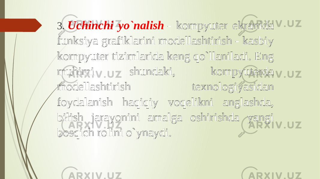 3.   Uchinchi yo`nalish  - kompyuter ekranida funksiya grafiklarini modellashtirish - kasbiy kompyuter tizimlarida keng qo`llaniladi. Eng muhimi shundaki, kompyuterda modellashtirish texnologiyasidan foydalanish haqiqiy voqelikni anglashda, bilish jarayonini amalga oshirishda yangi bosqich rolini o`ynaydi. 