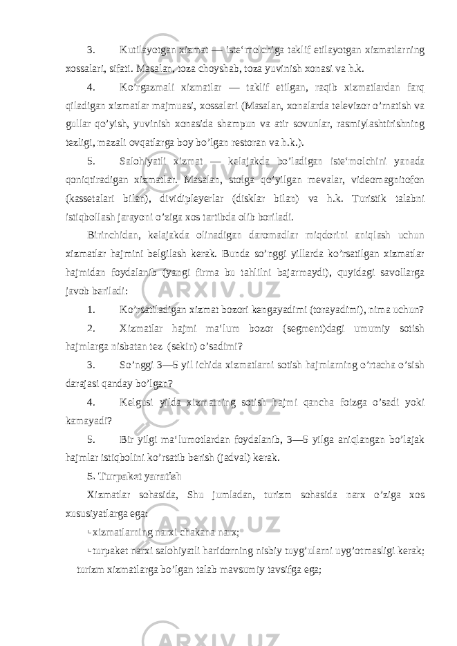 3. Kutilayotgan xizmat — iste‘molchiga taklif etilayotgan xizmatlarning xossalari, sifati. Masalan, toza choyshab, toza yuvinish xonasi va h.k. 4. Ko’rgazmali xizmatlar — taklif etilgan, raqib xizmatlardan farq qiladigan xizmatlar majmuasi, xossalari (Masalan, xonalarda televizor o’rnatish va gullar qo’yish, yuvinish xonasida shampun va atir sovunlar, rasmiylashtirishning tezligi, mazali ovqatlarga boy bo’lgan restoran va h.k.). 5. Salohiyatli xizmat — kelajakda bo ’ ladigan iste ‘ molchini yanada qoniqtiradigan xizmatlar . Masalan, stolga qo’yilgan mevalar, videomagnitofon (kassetalari bilan), dividipleyerlar (disklar bilan) va h.k. Turistik talabni istiqbollash jarayoni o’ziga xos tartibda olib boriladi. Birinchidan, kelajakda olinadigan daromadlar miqdorini aniqlash uchun xizmatlar hajmini belgilash kerak. Bunda so’nggi yillarda ko’rsatilgan xizmatlar hajmidan foydalanib (yangi firma bu tahlilni bajarmaydi), quyidagi savollarga javob beriladi: 1. Ko’rsatiladigan xizmat bozori kengayadimi (torayadimi), nima uchun? 2. Xizmatlar hajmi ma‘lum bozor (segment)dagi umumiy sotish hajmlarga nisbatan tez (sekin) o’sadimi? 3. So’nggi 3—5 yil ichida xizmatlarni sotish hajmlarning o’rtacha o’sish darajasi qanday bo’lgan? 4. Kelgusi yilda xizmatning sotish hajmi qancha foizga o’sadi yoki kamayadi? 5. Bir yilgi ma‘lumotlardan foydalanib, 3—5 yilga aniqlangan bo’lajak hajmlar istiqbolini ko’rsatib berish (jadval) kerak. 5. Turpaket yaratish Xizmatlar sohasida, Shu jumladan, turizm sohasida narx o’ziga xos xususiyatlarga ega:  xizmatlarning narxi chakana narx;  turpaket narxi salohiyatli haridorning nisbiy tuyg’ularni uyg’otmasligi kerak;  turizm xizmatlarga bo’lgan talab mavsumiy tavsifga ega; 