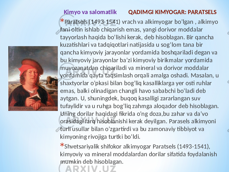 Kimyo va salomatlik QADIMGI KIMYOGAR: PARATSELS * Paratsels (1493-1541) vrach va alkimyogar bo’lgan , alkimyo fani oltin ishlab chiqarish emas, yangi dorivor moddalar tayyorlash haqida bo’lishi kerak, deb hisoblagan. Bir qancha kuzatishlari va tadqiqotlari natijasida u sog’lom tana bir qancha kimyoviy jarayonlar yordamida boshqariladi degan va bu kimyoviy jarayonlar ba’zi kimyoviy birikmalar yordamida muvozanatdan chiqariladi va mineral va dorivor moddalar yordamida qayta taqsimlash orqali amalga oshadi. Masalan, u shaxtyorlar o’pkasi bilan bog’liq kasalliklarga yer osti ruhlar emas, balki olinadigan changli havo sababchi bo’ladi deb aytgan. U, shuningdek, buqoq kasalligi zararlangan suv tufaylidir va u ruhga bog’liq zahmga aloqador deb hisoblagan. Uning dorilar haqidagi fikrida o’ng doza,bu zahar va da’vo orasidagi farq hisoblanishi kerak deyilgan. Parasels alkimyoni turli usullar bilan o’zgartirdi va bu zamonaviy tibbiyot va kimyoning rivojiga turtki bo’ldi. * Shvetsariyalik shifokor alkimyogar Paratsels (1493-1541), kimyoviy va mineral moddalardan dorilar sifatida foydalanish mumkin deb hisoblagan. 