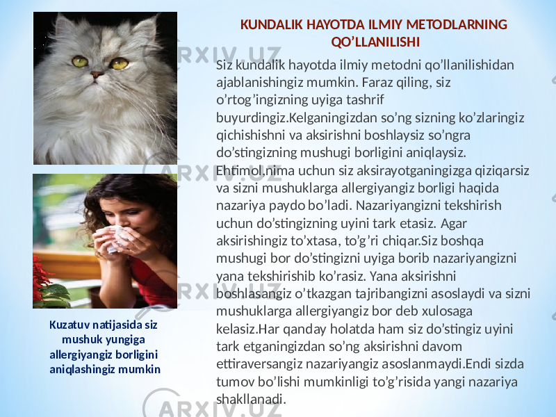 KUNDALIK HAYOTDA ILMIY METODLARNING QO’LLANILISHI Siz kundalik hayotda ilmiy metodni qo’llanilishidan ajablanishingiz mumkin. Faraz qiling, siz o’rtog’ingizning uyiga tashrif buyurdingiz.Kelganingizdan so’ng sizning ko’zlaringiz qichishishni va aksirishni boshlaysiz so’ngra do’stingizning mushugi borligini aniqlaysiz. Ehtimol,nima uchun siz aksirayotganingizga qiziqarsiz va sizni mushuklarga allergiyangiz borligi haqida nazariya paydo bo’ladi. Nazariyangizni tekshirish uchun do’stingizning uyini tark etasiz. Agar aksirishingiz to’xtasa, to’g’ri chiqar.Siz boshqa mushugi bor do’stingizni uyiga borib nazariyangizni yana tekshirishib ko’rasiz. Yana aksirishni boshlasangiz o’tkazgan tajribangizni asoslaydi va sizni mushuklarga allergiyangiz bor deb xulosaga kelasiz.Har qanday holatda ham siz do’stingiz uyini tark etganingizdan so’ng aksirishni davom ettiraversangiz nazariyangiz asoslanmaydi.Endi sizda tumov bo’lishi mumkinligi to’g’risida yangi nazariya shakllanadi.Kuzatuv natijasida siz mushuk yungiga allergiyangiz borligini aniqlashingiz mumkin 