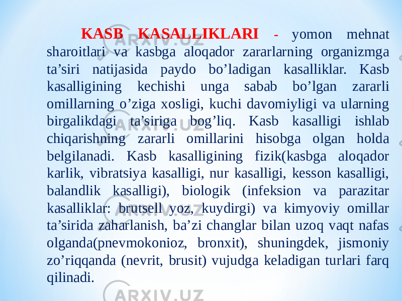  KASB KASALLIKLARI - yomon mehnat sharoitlari va kasbga aloqador zararlarning organizmga ta’siri natijasida paydo bo’ladigan kasalliklar. Kasb kasalligining kechishi unga sabab bo’lgan zararli omillarning o’ziga xosligi, kuchi davomiyligi va ularning birgalikdagi ta’siriga bog’liq. Kasb kasalligi ishlab chiqarishning zararli omillarini hisobga olgan holda belgilanadi. Kasb kasalligining fizik(kasbga aloqador karlik, vibratsiya kasalligi, nur kasalligi, kesson kasalligi, balandlik kasalligi), biologik (infeksion va parazitar kasalliklar: brutsell yoz, kuydirgi) va kimyoviy omillar ta’sirida zaharlanish, ba’zi changlar bilan uzoq vaqt nafas olganda(pnevmokonioz, bronxit), shuningdek, jismoniy zo’riqqanda (nevrit, brusit) vujudga keladigan turlari farq qilinadi. 