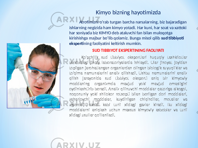 Kimyo bizning hayotimizda Atrofimizni o’rab turgan barcha narsalarning, biz bajaradigan ishlarning negizida ham kimyo yotadi. Har kuni, har soat va xattoki har soniyada biz KIMYO deb ataluvchi fan bilan muloqotga kirishishga majbur bo’lib qolamiz. Bunga misol qilib sud tibbiyoti eksperti ning faoliyatini keltirish mumkin. SUD TIBBIYOT EKSPERTINING FAOLIYATI Ko’pchilik sud tibbiyot ekspertlari huquqiy tashkilotlar tarkibidagi jinoiy laboratoriyalarda ishlaydi. Ular jinoyat joyidan topilgan jarohatlangan organlardan olingan biologik suyuqliklar va to’qima namunalarini analiz qilishadi. Ushbu namunalarini analiz qilish jarayonida sud tibbiyot eksperti aniq bir kimyoviy moddaning organizmda mavjud yoki mavjud emasligini oydinlashtirib beradi. Analiz qilinuvchi moddalar qatoriga alkogol, noqonuniy yoki shifokor retsepti bilan berilgan dori moddalari, zaharlovchi moddalar, kuydirilgan chiqindilar, metallar va uglerod(II)-oksidi kabi turli xildagi gazlar kiradi. Bu xildagi moddalarni aniqlash uchun maxsus kimyoviy asboblar va turli xildagi usullar qo’llaniladi. 