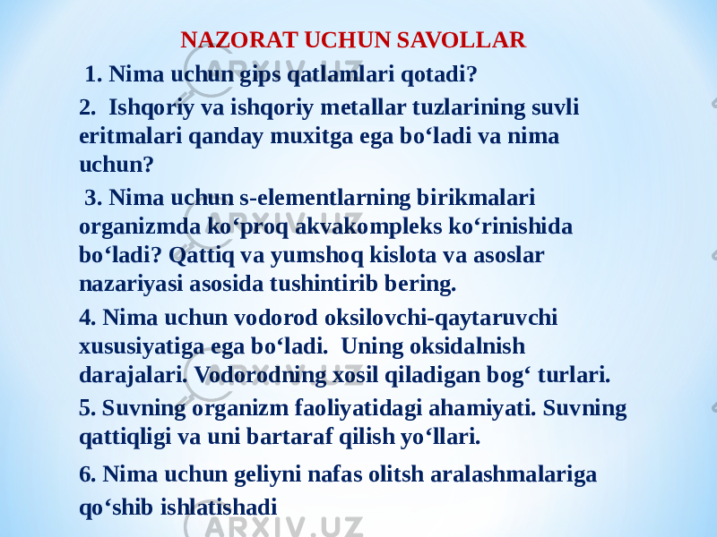 NAZORAT UCHUN SAVOLLAR   1. Nima uchun gips qatlamlari qotadi? 2. Ishqoriy va ishqoriy metallar tuzlarining suvli eritmalari qanday muxitga ega bо‘ladi va nima uchun? 3. Nima uchun s-elementlarning birikmalari organizmda kо‘proq akvakompleks kо‘rinishida bо‘ladi? Qattiq va yumshoq kislota va asoslar nazariyasi asosida tushintirib bering. 4. Nima uchun vodorod oksilovchi-qaytaruvchi xususiyatiga ega bо‘ladi. Uning oksidalnish darajalari. Vodorodning xosil qiladigan bog‘ turlari. 5. Suvning organizm faoliyatidagi ahamiyati. Suvning qattiqligi va uni bartaraf qilish yо‘llari. 6. Nima uchun geliyni nafas olitsh aralashmalariga qо‘shib ishlatishadi 