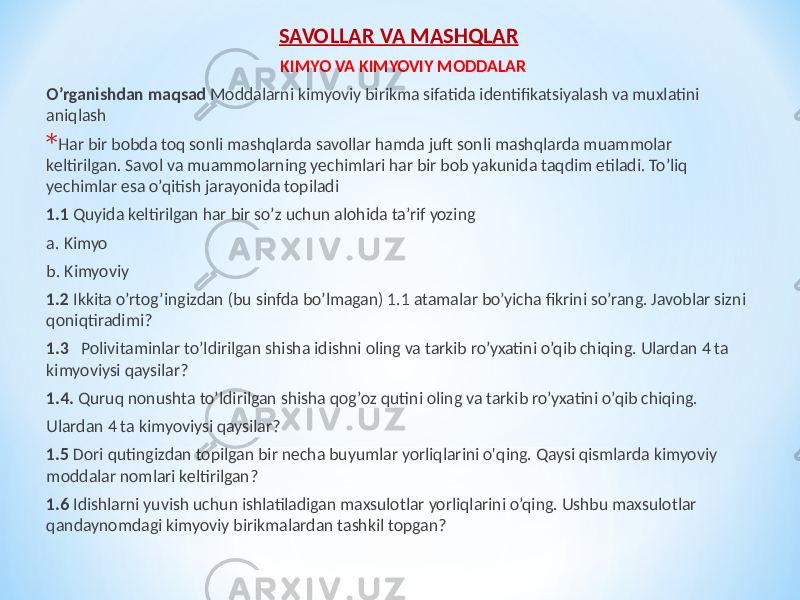 SAVOLLAR VA MASHQLAR KIMYO VA KIMYOVIY MODDALAR O’rganishdan maqsad Moddalarni kimyoviy birikma sifatida identifikatsiyalash va muxlatini aniqlash * Har bir bobda toq sonli mashqlarda savollar hamda juft sonli mashqlarda muammolar keltirilgan. Savol va muammolarning yechimlari har bir bob yakunida taqdim etiladi. To’liq yechimlar esa o’qitish jarayonida topiladi 1.1 Quyida keltirilgan har bir so’z uchun alohida ta’rif yozing a. Kimyo b. Kimyoviy 1.2 Ikkita o’rtog’ingizdan (bu sinfda bo’lmagan) 1.1 atamalar bo’yicha fikrini so’rang. Javoblar sizni qoniqtiradimi? 1.3 Polivitaminlar to’ldirilgan shisha idishni oling va tarkib ro’yxatini o’qib chiqing. Ulardan 4 ta kimyoviysi qaysilar? 1.4. Quruq nonushta to’ldirilgan shisha qog’oz qutini oling va tarkib ro’yxatini o’qib chiqing. Ulardan 4 ta kimyoviysi qaysilar? 1.5 Dori qutingizdan topilgan bir necha buyumlar yorliqlarini o&#39;qing. Qaysi qismlarda kimyoviy moddalar nomlari keltirilgan? 1.6 Idishlarni yuvish uchun ishlatiladigan maxsulotlar yorliqlarini o’qing. Ushbu maxsulotlar qandaynomdagi kimyoviy birikmalardan tashkil topgan? 