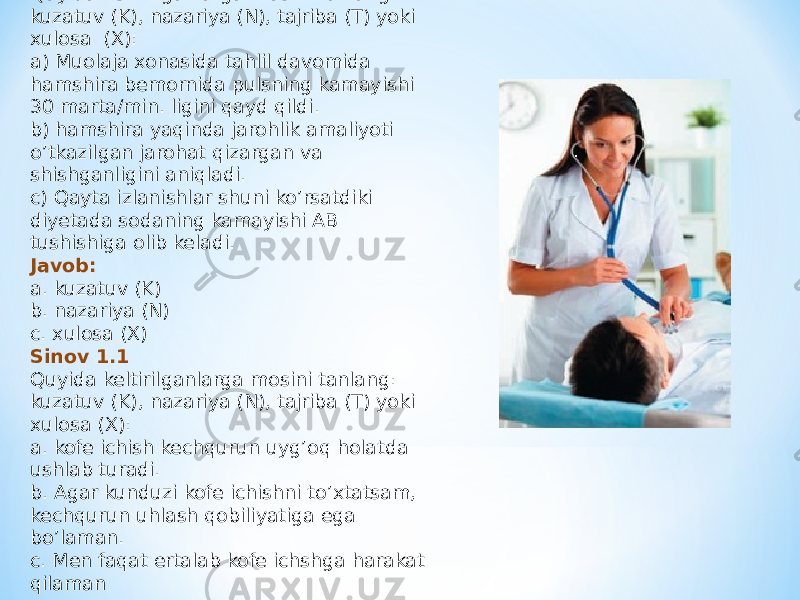 Vaziyatli masala 1.1 Ilmiy metod Quyida keltirilganlarga mosini tanlang: kuzatuv (K), nazariya (N), tajriba (T) yoki xulosa (X): a) Muolaja xonasida tahlil davomida hamshira bemornida pulsning kamayishi 30 marta/min. ligini qayd qildi. b) hamshira yaqinda jarohlik amaliyoti o’tkazilgan jarohat qizargan va shishganligini aniqladi. c) Qayta izlanishlar shuni ko’rsatdiki diyetada sodaning kamayishi AB tushishiga olib keladi. Javob: a. kuzatuv (K) b. nazariya (N) c. xulosa (X) Sinov 1.1 Quyida keltirilganlarga mosini tanlang: kuzatuv (K), nazariya (N), tajriba (T) yoki xulosa (X): a. kofe ichish kechqurun uyg’oq holatda ushlab turadi. b. Agar kunduzi kofe ichishni to’xtatsam, kechqurun uhlash qobiliyatiga ega bo’laman. c. Men faqat ertalab kofe ichshga harakat qilaman 