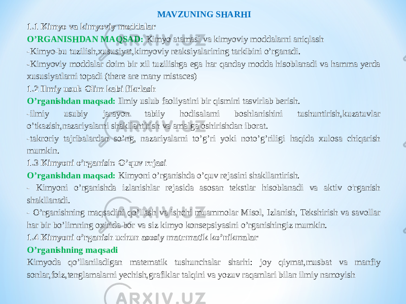 MAVZUNING SHARHI 1.1 Kimyo va kimyoviy moddalar O’RGANISHDAN MAQSAD: Kimyo atamasi va kimyoviy moddalarni aniqlash -Kimyo-bu tuzilish,xususiyat,kimyoviy reaksiyalarining tarkibini o’rganadi. - Kimyoviy moddalar doim bir xil tuzilishga ega har qanday modda hisoblanadi va hamma yerda xususiyatlarni topadi (there are many mistaces) 1.2 Ilmiy usul: Olim kabi fikrlash O’rganishdan maqsad: Ilmiy uslub faoliyatini bir qismini tasvirlab berish. -ilmiy usubiy jarayon tabiiy hodisalarni boshlanishini tushuntirish,kuzatuvlar o’tkazish,nazariyalarni shakllantirish va amalga oshirishdan iborat. -takroriy tajribalardan so’ng, nazariyalarni to’g’ri yoki noto’g’riligi haqida xulosa chiqarish mumkin. 1.3 Kimyoni o’rganish: O’quv rejasi O’rganishdan maqsad: Kimyoni o’rganishda o’quv rejasini shakllantirish. - Kimyoni o’rganishda izlanishlar rejasida asosan tekstlar hisoblanadi va aktiv o&#39;rganish shakllanadi. - O’rganishning maqsadini qo’llash va ishchi muammolar Misol, Izlanish, Tekshirish va savollar har bir bo’limning oxirida bor va siz kimyo konsepsiyasini o’rganishingiz mumkin. 1.4 Kimyoni o’rganish uchun asosiy matematik ko’nikmalar O’rganishning maqsadi Kimyoda qo’llaniladigan matematik tushunchalar sharhi: joy qiymat,musbat va manfiy sonlar,foiz,tenglamalarni yechish,grafiklar talqini va yozuv raqamlari bilan ilmiy namoyish 