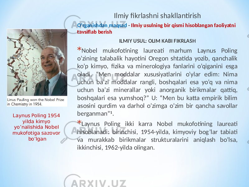 Ilmiy fikrlashni shakllantirish O’rganishdan maqsad - Ilmiy usulning bir qismi hisoblangan faoliyatni tavsiflab berish ILMIY USUL: OLIM KABI FIKRLASH * Nobel mukofotining laureati marhum Laynus Poling o’zining talabalik hayotini Oregon shtatida yozib, qanchalik ko’p kimyo, fizika va minerologiya fanlarini o’qiganini esga oladi. “Men moddalar xususiyatlarini o’ylar edim: Nima uchun ba’zi moddalar rangli, boshqalari esa yo’q va nima uchun ba’zi minerallar yoki anorganik birikmalar qattiq, boshqalari esa yumshoq?” U: “Men bu katta empirik bilim asosini qurdim va darhol o’zimga o’zim bir qancha savollar berganman” 1 . * Laynus Poling ikki karra Nobel mukofotining laureati hisoblanadi: birinchisi, 1954-yilda, kimyoviy bog’lar tabiati va murakkab birikmalar strukturalarini aniqlash bo’lsa, ikkinchisi, 1962-yilda olingan.Laynus Poling 1954 yilda kimyo yo’nalishida Nobel mukofotiga sazovor bo’lgan 