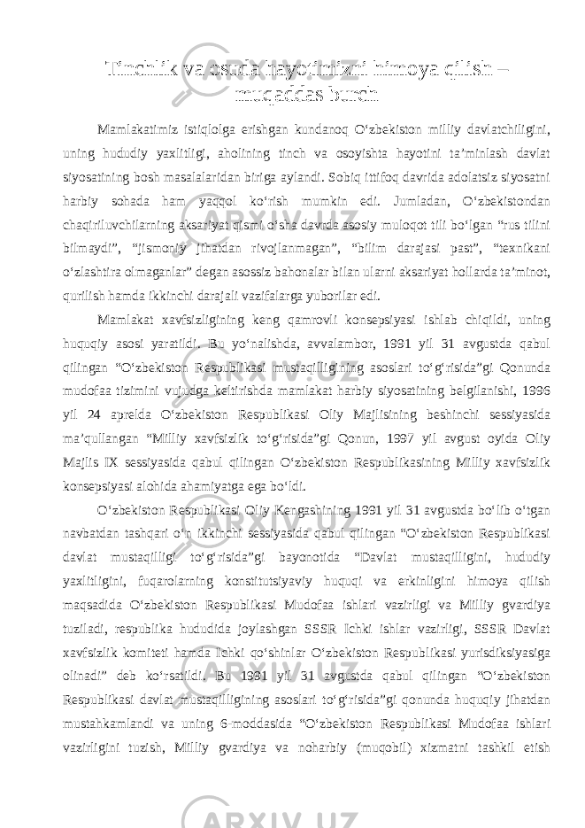 Tinchlik va osuda hayotimizni himoya qilish – muqaddas burch Mamlakatimiz istiqlolga erishgan kundanoq O‘zbekiston milliy davlatchiligini, uning hududiy yaxlitligi, aholining tinch va osoyishta hayotini ta’minlash davlat siyosatining bosh masalalaridan biriga aylandi. Sobiq ittifoq davrida adolatsiz siyosatni harbiy sohada ham yaqqol ko‘rish mumkin edi. Jumladan, O‘zbekistondan chaqiriluvchilarning aksariyat qismi o‘sha davrda asosiy muloqot tili bo‘lgan “rus tilini bilmaydi”, “jismoniy jihatdan rivojlanmagan”, “bilim darajasi past”, “texnikani o‘zlashtira olmaganlar” degan asossiz bahonalar bilan ularni aksariyat hollarda ta’minot, qurilish hamda ikkinchi darajali vazifalarga yuborilar edi. Mamlakat xavfsizligining keng qamrovli konsepsiyasi ishlab chiqildi, uning huquqiy asosi yaratildi. Bu yo‘nalishda, avvalambor, 1991 yil 31 avgustda qabul qilingan “O‘zbekiston Respublikasi mustaqilligining asoslari to‘g‘risida”gi Qonunda mudofaa tizimini vujudga keltirishda mamlakat harbiy siyosatining belgilanishi, 1996 yil 24 aprelda O‘zbekiston Respublikasi Oliy Majlisining beshinchi sessiyasida ma’qullangan “Milliy xavfsizlik to‘g‘risida”gi Qonun, 1997 yil avgust oyida Oliy Majlis IX sessiyasida qabul qilingan O‘zbekiston Respublikasining Milliy xavfsizlik konsepsiyasi alohida ahamiyatga ega bo‘ldi. O‘zbekiston Respublikasi Oliy Kengashining 1991 yil 31 avgustda bo‘lib o‘tgan navbatdan tashqari o‘n ikkinchi sessiyasida qabul qilingan “O‘zbekiston Respublikasi davlat mustaqilligi to‘g‘risida”gi bayonotida “Davlat mustaqilligini, hududiy yaxlitligini, fuqarolarning konstitutsiyaviy huquqi va erkinligini himoya qilish maqsadida O‘zbekiston Respublikasi Mudofaa ishlari vazirligi va Milliy gvardiya tuziladi, respublika hududida joylashgan SSSR Ichki ishlar vazirligi, SSSR Davlat xavfsizlik komiteti hamda Ichki qo‘shinlar O‘zbekiston Respub likasi yurisdiksiyasiga olinadi” deb ko‘rsatildi. Bu 1991 yil 31 avgustda qabul qilingan “O‘zbekiston Respublikasi davlat mustaqilligining asoslari to‘g‘risida”gi qonunda huquqiy jihatdan mustahkamlandi va uning 6-moddasida “O‘zbekiston Respublikasi Mudofaa ishlari vazirligini tuzish, Milliy gvardiya va noharbiy (muqobil) xizmatni tashkil etish 