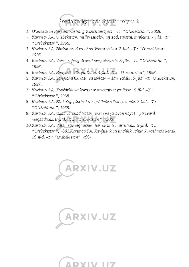 Foydalanilgan adabiyotlar ro‘yxati: 1. O‘zbekiston Respublikasining Konstitutsiyasi. –T.: “O‘zbekiston”. 2008. 2. Karimov I.A. O‘zbekiston: milliy istiqlol, iqtisod, siyosat, mafkura. 1-jild. -T.: “O‘zbekiston”, 1996. 3. Karimov I.A. Bizdan ozod va obod Vatan qolsin. 2-jild. –T.: “O‘zbekiston”, 1996. 4. Karimov I.A. Vatan sajdagoh kabi muqaddasdir. 3-jild. –T.: “O‘zbekiston”, 1996. 5. Karimov I.A. Bunyodkorlik yo‘lidan. 4-jild. –T.: “O‘zbekiston”, 1996. 6. Karimov I.A. Yangicha fikrlash va ishlash – davr talabi. 5-jild. –T.: O‘zbekiston, 1997. 7. Karimov I.A. Xavfsizlik va barqaror taraqqiyot yo‘lidan. 6-jild. –T.: “O‘zbekiston”, 1998. 8. Karimov I.A. Biz kelajagimizni o‘z qo‘limiz bilan quramiz. 7-jild. –T.: “O‘zbekiston”, 1999. 9. Karimov I.A. Ozod va obod Vatan, erkin va farovon hayot – pirovard maqsadimiz. 8-jild. –T.: “O‘zbekiston”, 2000. 10. Karimov I.A. Vatan ravnaqi uchun har birimiz mas’ulmiz. 9-jild. –T.: “O‘zbekiston”, 2001.Karimov I.A. Xavfsizlik va tinchlik uchun kurashmoq kerak. 10-jild. –T.: “O‘zbekiston”, 2002 