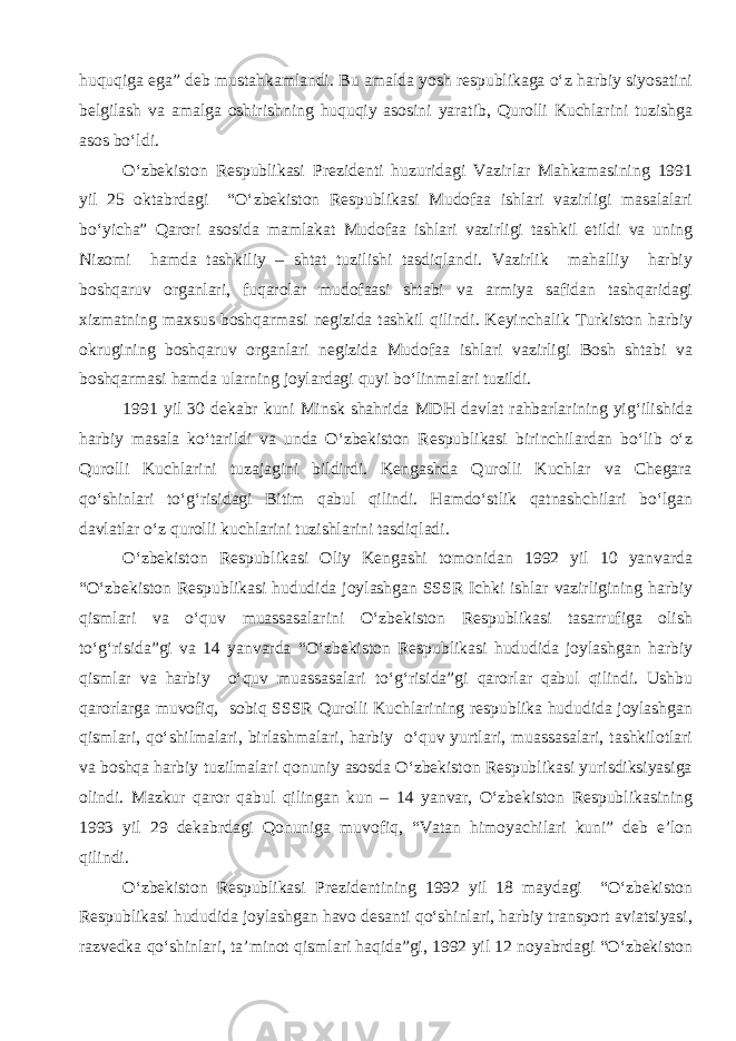 huquqiga ega” deb mustahkamlandi. Bu amalda yosh respublikaga o‘z harbiy siyosatini belgilash va amalga oshirishning huquqiy asosini yaratib, Qurolli Kuchlarini tuzishga asos bo‘ldi. O‘zbekiston Respublikasi Prezidenti huzuridagi Vazirlar Mahkamasining 1991 yil 25 oktabrdagi “O‘zbekiston Respublikasi Mudofaa ishlari vazirligi masalalari bo‘yicha” Qarori asosida mamlakat Mudofaa ishlari vazirligi tashkil etildi va uning Nizomi hamda tashkiliy – shtat tuzilishi tasdiqlandi. Vazirlik mahalliy harbiy boshqaruv organlari, fuqarolar mudofaasi shtabi va armiya safidan tashqaridagi xizmatning maxsus boshqarmasi negizida tashkil qilindi. Keyinchalik Turkiston harbiy okrugining boshqaruv organlari negizida Mudofaa ishlari vazirligi Bosh shtabi va boshqarmasi hamda ularning joylardagi quyi bo‘linmalari tuzildi. 1991 yil 30 dekabr kuni Minsk shahrida MDH davlat rahbarlarining yig‘ilishida harbiy masala ko‘tarildi va unda O‘zbekiston Respublikasi birinchilardan bo‘lib o‘z Qurolli Kuchlarini tuzajagini bildirdi. Kengashda Qurolli Kuchlar va Chegara qo‘shinlari to‘g‘risidagi Bitim qabul qilindi. Hamdo‘stlik qatnashchilari bo‘lgan davlatlar o‘z qurolli kuchlarini tuzishlarini tasdiqladi. O‘zbekiston Respublikasi Oliy Kengashi tomonidan 1992 yil 10 yanvarda “O‘zbekiston Respublikasi hududida joylashgan SSSR Ichki ishlar vazirligining harbiy qismlari va o‘quv muassasalarini O‘zbekiston Respublikasi tasarrufiga olish to‘g‘risida”gi va 14 yanvarda “O‘zbekiston Respublikasi hududida joylashgan harbiy qismlar va harbiy o‘quv muassasalari to‘g‘risida”gi qarorlar qabul qilindi. Ushbu qarorlarga muvofiq, sobiq SSSR Qurolli Kuchlarining respublika hududida joylashgan qismlari, qo‘shilmalari, birlashmalari, harbiy o‘quv yurtlari, muassasalari, tashkilotlari va boshqa harbiy tuzilmalari qonuniy asosda O‘zbekiston Respublikasi yurisdiksiyasiga olindi. Mazkur qaror qabul qilingan kun – 14 yanvar, O‘zbekiston Respublikasining 1993 yil 29 dekabrdagi Qonuniga muvofiq, “Vatan himoyachilari kuni” deb e’lon qilindi. O‘zbekiston Respublikasi Prezidentining 1992 yil 18 maydagi “O‘zbekiston Respublikasi hududida joylashgan havo desanti qo‘shinlari, harbiy transport aviatsiyasi, razvedka qo‘shinlari, ta’minot qismlari haqida”gi, 1992 yil 12 noyabrdagi “O‘zbekiston 