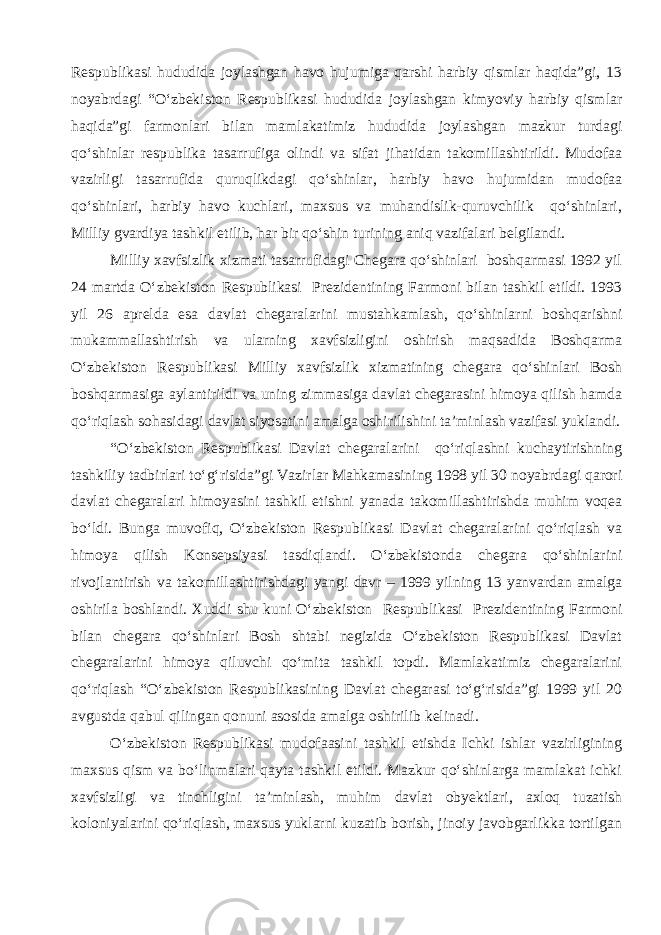 Respublikasi hududida joylashgan havo hujumiga qarshi harbiy qismlar haqida”gi, 13 noyabrdagi “O‘zbekiston Respublikasi hududida joylashgan kimyoviy harbiy qismlar haqida”gi farmonlari bilan mamlakatimiz hududida joylashgan mazkur turdagi qo‘shinlar respublika tasarrufiga olindi va sifat jihatidan takomillashtirildi. Mudofaa vazirligi tasarrufida quruqlikdagi qo‘shinlar, harbiy havo hujumidan mudofaa qo‘shinlari, harbiy havo kuchlari, maxsus va muhandislik-quruvchilik qo‘shinlari, Milliy gvardiya tashkil etilib, har bir qo‘shin turining aniq vazifalari belgilandi. Milliy xavfsizlik xizmati tasarrufidagi Chegara qo‘shinlari boshqarmasi 1992 yil 24 martda O‘zbekiston Respublikasi Prezidentining Farmoni bilan tashkil etildi. 1993 yil 26 aprelda esa davlat chegaralarini mustahkamlash, qo‘shinlarni boshqarishni mukammallashtirish va ularning xavfsizligini oshirish maqsadida Boshqarma O‘zbekiston Respublikasi Milliy xavfsizlik xizmatining chegara qo‘shinlari Bosh boshqarmasiga aylantirildi va uning zimmasiga davlat chegarasini himoya qilish hamda qo‘riqlash sohasidagi davlat siyosatini amalga oshirilishini ta’minlash vazifasi yuklandi. “O‘zbekiston Respublikasi Davlat chegaralarini qo‘riqlashni kuchaytirishning tashkiliy tadbirlari to‘g‘risida”gi Vazirlar Mahkamasining 1998 yil 30 noyabrdagi qarori davlat chegaralari himoyasini tashkil etishni yanada takomillashtirishda muhim voqea bo‘ldi. Bunga muvofiq, O‘zbekiston Respublikasi Davlat chegaralarini qo‘riqlash va himoya qilish Konsepsiyasi tasdiqlandi. O‘zbekistonda chegara qo‘shinlarini rivojlantirish va takomillashtirishdagi yangi davr – 1999 yilning 13 yanvardan amalga oshirila boshlandi. Xuddi shu kuni O‘zbekiston Respublikasi Prezidentining Farmoni bilan chegara qo‘shinlari Bosh shtabi negizida O‘zbekiston Respublikasi Davlat chegaralarini himoya qiluvchi qo‘mita tashkil topdi. Mamlakatimiz chegaralarini qo‘riqlash “O‘zbekiston Respublikasining Davlat chegarasi to‘g‘risida”gi 1999 yil 20 avgustda qabul qilingan qonuni asosida amalga oshirilib kelinadi. O‘zbekiston Respublikasi mudofaasini tashkil etishda Ichki ishlar vazirligining maxsus qism va bo‘linmalari qayta tashkil etildi. Mazkur qo‘shinlarga mamlakat ichki xavfsizligi va tinchligini ta’minlash, muhim davlat obyektlari, axloq tuzatish koloniyalarini qo‘riqlash, maxsus yuklarni kuzatib borish, jinoiy javobgarlikka tortilgan 