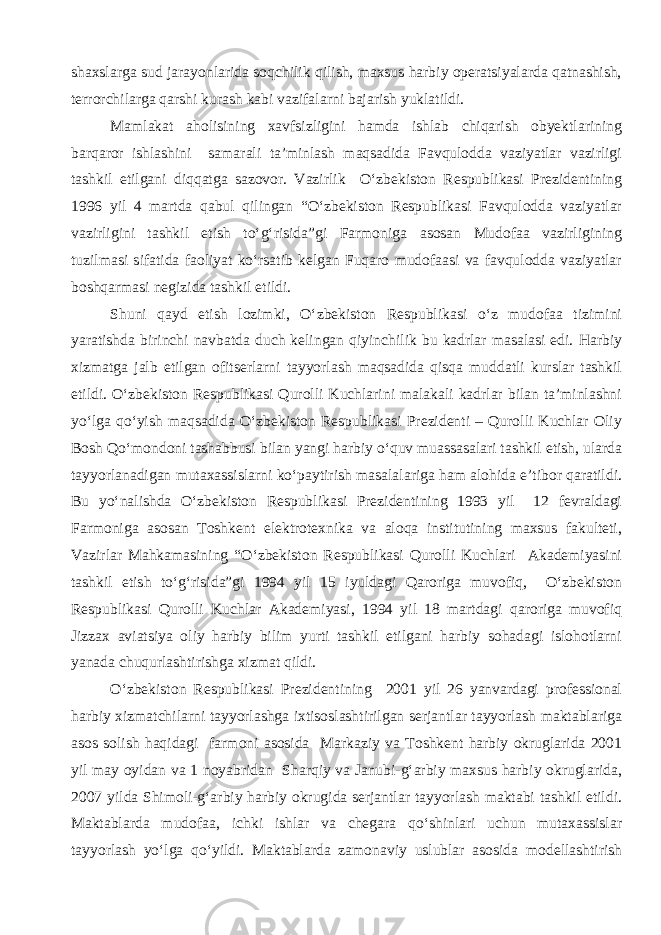 shaxslarga sud jarayonlarida soqchilik qilish, maxsus harbiy operatsiyalarda qatnashish, terrorchilarga qarshi kurash kabi vazifalarni bajarish yuklatildi. Mamlakat aholisining xavfsizligini hamda ishlab chiqarish obyektlarining barqaror ishlashini samarali ta’minlash maqsadida Favqulodda vaziyatlar vazirligi tashkil etilgani diqqatga sazovor. Vazirlik O‘zbekiston Respublikasi Prezidentining 1996 yil 4 martda qabul qilingan “O‘zbekiston Respublikasi Favqulodda vaziyatlar vazirligini tashkil etish to‘g‘risida”gi Farmoniga asosan Mudofaa vazirligining tuzilmasi sifatida faoliyat ko‘rsatib kelgan Fuqaro mudofaasi va favqulodda vaziyatlar boshqarmasi negizida tashkil etildi. Shuni qayd etish lozimki, O‘zbekiston Respublikasi o‘z mudofaa tizimini yaratishda birinchi navbatda duch kelingan qiyinchilik bu kadrlar masalasi edi. Harbiy xizmatga jalb etilgan ofitserlarni tayyorlash maqsadida qisqa muddatli kurslar tashkil etildi. O‘zbekiston Respublikasi Qurolli Kuchlarini malakali kadrlar bilan ta’minlashni yo‘lga qo‘yish maqsadida O‘zbekiston Respublikasi Prezidenti – Qurolli Kuchlar Oliy Bosh Qo‘mondoni tashabbusi bilan yangi harbiy o‘quv muassasalari tashkil etish, ularda tayyorlanadigan mutaxassislarni ko‘paytirish masalalariga ham alohida e’tibor qaratildi. Bu yo‘nalishda O‘zbekiston Respublikasi Prezidentining 1993 yil 12 fevraldagi Farmoniga asosan Toshkent elektrotexnika va aloqa institutining maxsus fakulteti, Vazirlar Mahkamasining “O‘zbekiston Respublikasi Qurolli Kuchlari Akademiyasini tashkil etish to‘g‘risida”gi 1994 yil 15 iyuldagi Qaroriga muvofiq, O‘zbekiston Respublikasi Qurolli Kuchlar Akademiyasi, 1994 yil 18 martdagi qaroriga muvofiq Jizzax aviatsiya oliy harbiy bilim yurti tashkil etilgani harbiy sohadagi islohotlarni yanada chuqurlashtirishga xizmat qildi. O‘zbekiston Respublikasi Prezidentining 2001 yil 26 yanvardagi professional harbiy xizmatchilarni tayyorlashga ixtisoslashtirilgan serjantlar tayyorlash maktablariga asos solish haqidagi farmoni asosida Markaziy va Toshkent harbiy okruglarida 2001 yil may oyidan va 1 noyabridan Sharqiy va Janubi-g‘arbiy maxsus harbiy okruglarida, 2007 yilda Shimoli-g‘arbiy harbiy okrugida serjantlar tayyorlash maktabi tashkil etildi. Maktablarda mudofaa, ichki ishlar va chegara qo‘shinlari uchun mutaxassislar tayyorlash yo‘lga qo‘yildi. Maktablarda zamonaviy uslublar asosida modellashtirish 