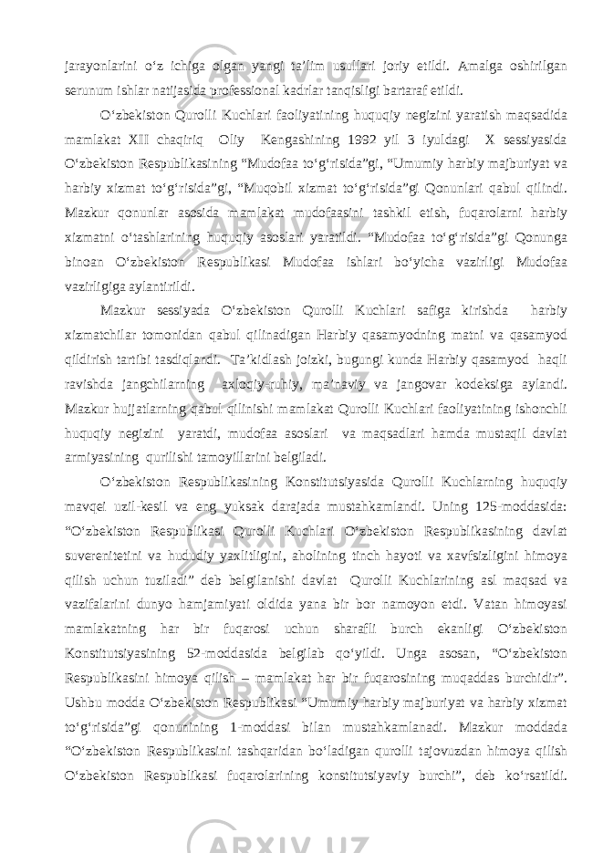 jarayonlarini o‘z ichiga olgan yangi ta’lim usullari joriy etildi. Amalga oshirilgan serunum ishlar natijasida professional kadrlar tanqisligi bartaraf etildi. O‘zbekiston Qurolli Kuchlari faoliyatining huquqiy negizini yaratish maqsadida mamlakat XII chaqiriq Oliy Kengashining 1992 yil 3 iyuldagi X sessiyasida O‘zbekiston Respublikasining “Mudofaa to‘g‘risida”gi, “Umumiy harbiy majburiyat va harbiy xizmat to‘g‘risida”gi, “Muqobil xizmat to‘g‘risida”gi Qonunlari qabul qilindi. Mazkur qonunlar asosida mamlakat mudofaasini tashkil etish, fuqarolarni harbiy xizmatni o‘tashlarining huquqiy asoslari yaratildi. “Mudofaa to‘g‘risida”gi Qonunga binoan O‘zbekiston Respublikasi Mudofaa ishlari bo‘yicha vazirligi Mudofaa vazirligiga aylantirildi. Mazkur sessiyada O‘zbekiston Qurolli Kuchlari safiga kirishda harbiy xizmatchilar tomonidan qabul qilinadigan Harbiy qasamyodning matni va qasamyod qildirish tartibi tasdiqlandi. Ta’kidlash joizki, bugungi kunda Harbiy qasamyod haqli ravishda jangchilarning axloqiy-ruhiy, ma’naviy va jangovar kodeksiga aylandi. Mazkur hujjatlarning qabul qilinishi mamlakat Qurolli Kuchlari faoliyatining ishonchli huquqiy negizini yaratdi, mudofaa asoslari va maqsadlari hamda mustaqil davlat armiyasining qurilishi tamoyillarini belgiladi. O‘zbekiston Respublikasining Konstitutsiyasida Qurolli Kuchlarning huquqiy mavqei uzil-kesil va eng yuksak darajada mustahkamlandi. Uning 125-moddasida: “O‘zbekiston Respublikasi Qurolli Kuchlari O‘zbekiston Respublikasining davlat suverenitetini va hududiy yaxlitligini, aholining tinch hayoti va xavfsizligini himoya qilish uchun tuziladi” deb belgilanishi davlat Qurolli Kuchlarining asl maqsad va vazifalarini dunyo hamjamiyati oldida yana bir bor namoyon etdi. Vatan himoyasi mamlakatning har bir fuqarosi uchun sharafli burch ekanligi O‘zbekiston Konstitutsiyasining 52-moddasida belgilab qo‘yildi. Unga asosan, “O‘zbekiston Respublikasini himoya qilish – mamlakat har bir fuqarosining muqaddas burchidir”. Ushbu modda O‘zbekiston Respublikasi “Umumiy harbiy majburiyat va harbiy xizmat to‘g‘risida”gi qonunining 1-moddasi bilan mustahkamlanadi. Mazkur moddada “O‘zbekiston Respublikasini tashqaridan bo‘ladigan qurolli tajovuzdan himoya qilish O‘zbekiston Respublikasi fuqarolarining konstitutsiyaviy burchi”, deb ko‘rsatildi. 