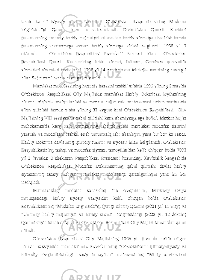 Ushbu konstitutsiyaviy burchni ado etish O‘zbekiston Respublikasining “Mudofaa to‘g‘risida”gi Qonuni bilan mustahkamlandi. O‘zbekiston Qurolli Kuchlari fuqarolarning umumiy harbiy majburiyatlari asosida harbiy xizmatga chaqirish hamda fuqarolarning shartnomaga asosan harbiy xizmatga kirishi belgilandi. 1996 yil 9 oktabrda O‘zbekiston Respublikasi Prezidenti Farmoni bilan O‘zbekiston Respublikasi Qurolli Kuchlarining Ichki xizmat, Intizom, Garnizon qorovullik xizmatlari nizomlari tasdiqlandi. 1996 yil 14 oktabrda esa Mudofaa vazirining buyrug‘i bilan Saf nizomi harbiy hayotga joriy etildi. Mamlakat mudofaasining huquqiy bazasini tashkil etishda 1995 yilning 6 mayida O‘zbekiston Respublikasi Oliy Majlisida mamlakat Harbiy Doktrinasi loyihasining birinchi o‘qishda ma’qullanishi va mazkur hujjat xalq muhokamasi uchun matbuotda e’lon qilinishi hamda o‘sha yilning 30 avgust kuni O‘zbekiston Respublikasi Oliy Majlisining VIII sessiyasida qabul qilinishi katta ahamiyatga ega bo‘ldi. Mazkur hujjat muhokamasida keng xalq ommasining ishtirok etishi mamlakat mudofaa tizimini yaratish va mudofaani tashkil etish umumxalq ishi ekanligini yana bir bor ko‘rsatdi. Harbiy Doktrina davlatning ijtimoiy tuzumi va siyosati bilan belgilanadi. O‘zbekiston Respublikasining tashqi va mudofaa siyosati tamoyillaridan kelib chiqqan holda 2000 yil 3 fevralda O‘zbekiston Respublikasi Prezidenti huzuridagi Xavfsizlik kengashida O‘zbekiston Respublikasi Mudofaa Doktrinasining qabul qilinishi davlat harbiy siyosatining asosiy mohiyati mamlakat mudofaasiga qaratilganligini yana bir bor tasdiqladi. Mamlakatdagi mudofaa sohasidagi tub o‘zgarishlar, Markaziy Osiyo mintaqasidagi harbiy siyosiy vaziyatdan kelib chiqqan holda O‘zbekiston Respublikasining “Mudofaa to‘g‘risida”gi (yangi tahriri) Qonuni (2001 yil 11 may) va “Umumiy harbiy majburiyat va harbiy xizmat to‘g‘risida”gi (2002 yil 12 dekabr) Qonuni qayta ishlab chiqildi va O‘zbekiston Respublikasi Oliy Majlisi tomonidan qabul qilindi. O‘zbekiston Respublikasi Oliy Majlisining 1995 yil fevralda bo‘lib o‘tgan birinchi sessiyasida mamlakatimiz Prezidentining “O‘zbekistonni ijtimoiy-siyosiy va iqtisodiy rivojlantirishdagi asosiy tamoyillar” ma’ruzasining “Milliy xavfsizlikni 