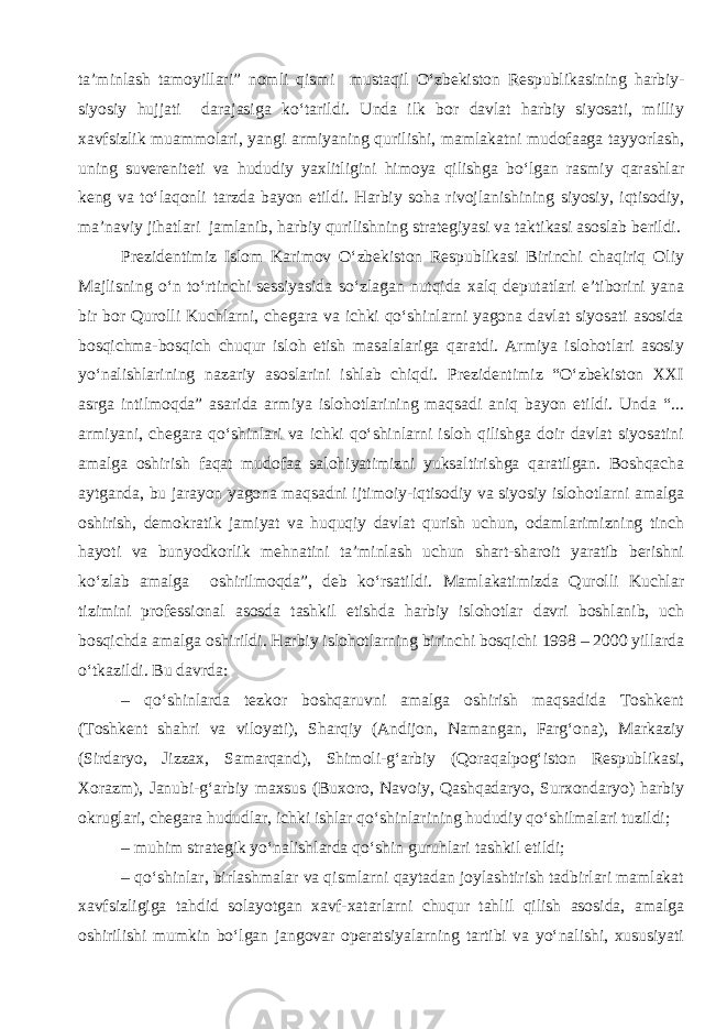 ta’minlash tamoyillari” nomli qismi mustaqil O‘zbekiston Respublikasining harbiy- siyosiy hujjati darajasiga ko‘tarildi. Unda ilk bor davlat harbiy siyosati, milliy xavfsizlik muammolari, yangi armiyaning qurilishi, mamlakatni mudofaaga tayyorlash, uning suvereniteti va hududiy yaxlitligini himoya qilishga bo‘lgan rasmiy qarashlar keng va to‘laqonli tarzda bayon etildi. Harbiy soha rivojlanishining siyosiy, iqtisodiy, ma’naviy jihatlari jamlanib, harbiy qurilishning strategiyasi va taktikasi asoslab berildi. Prezidentimiz Islom Karimov O‘zbekiston Respublikasi Birinchi chaqiriq Oliy Majlisning o‘n to‘rtinchi sessiyasida so‘zlagan nutqida xalq deputatlari e’tiborini yana bir bor Qurolli Kuchlarni, chegara va ichki qo‘shinlarni yagona davlat siyosati asosida bosqichma-bosqich chuqur isloh etish masalalariga qaratdi. Armiya islohotlari asosiy yo‘nalishlarining nazariy asoslarini ishlab chiqdi. Prezidentimiz “O‘zbekiston XXI asrga intilmoqda” asarida armiya islohotlarining maqsadi aniq bayon etildi. Unda “... armiyani, chegara qo‘shinlari va ichki qo‘shinlarni isloh qilishga doir davlat siyosatini amalga oshirish faqat mudofaa salohiyatimizni yuksaltirishga qaratilgan. Boshqacha aytganda, bu jarayon yagona maqsadni ijtimoiy-iqtisodiy va siyosiy islohotlarni amalga oshirish, demokratik jamiyat va huquqiy davlat qurish uchun, odamlarimizning tinch hayoti va bunyodkorlik mehnatini ta’minlash uchun shart-sharoit yaratib berishni ko‘zlab amalga oshirilmoqda”, deb ko‘rsatildi. Mamlakatimizda Qurolli Kuchlar tizimini professional asosda tashkil etishda harbiy islohotlar davri boshlanib, uch bosqichda amalga oshirildi. Harbiy islohotlarning birinchi bosqichi 1998 – 2000 yillarda o‘tkazildi. Bu davrda: – qo‘shinlarda tezkor boshqaruvni amalga oshirish maqsadida Toshkent (Toshkent shahri va viloyati), Sharqiy (Andijon, Namangan, Farg‘ona), Markaziy (Sirdaryo, Jizzax, Samarqand), Shimoli-g‘arbiy (Qoraqalpog‘iston Respublikasi, Xorazm), Janubi-g‘arbiy maxsus (Buxoro, Navoiy, Qashqadaryo, Surxondaryo) harbiy okruglari, chegara hududlar, ichki ishlar qo‘shinlarining hududiy qo‘shilmalari tuzildi; – muhim strategik yo‘nalishlarda qo‘shin guruhlari tashkil etildi; – qo‘shinlar, birlashmalar va qismlarni qaytadan joylashtirish tadbirlari mamlakat xavfsizligiga tahdid solayotgan xavf-xatarlarni chuqur tahlil qilish asosida, amalga oshirilishi mumkin bo‘lgan jangovar operatsiyalarning tartibi va yo‘nalishi, xususiyati 