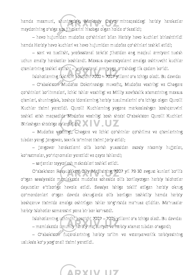 hamda mazmuni, shuningdek, Markaziy Osiyo mintaqasidagi harbiy harakatlar maydonining o‘ziga xos jihatlarini hisobga olgan holda o‘tkazildi; – havo hujumidan mudofaa qo‘shinlari bilan Harbiy havo kuchlari birlashtirildi hamda Harbiy havo kuchlari va havo hujumidan mudofaa qo‘shinlari tashkil etildi; – soni va tuzilishi, professional tarkibi jihatidan eng maqbul armiyani tuzish uchun amaliy harakatlar boshlandi. Maxsus operatsiyalarni amalga oshiruvchi kuchlar qismlarining tashkil etilishi – professional armiyaga o‘tishdagi ilk qadam bo‘ldi. Islohotlarning ikkinchi bosqichi 2000 – 2002 yillarni o‘z ichiga oladi. Bu davrda: – O‘zbekiston Mudofaa Doktrinasiga muvofiq, Mudofaa vazirligi va Chegara qo‘shinlari bo‘linmalari, Ichki ishlar vazirligi va Milliy xavfsizlik xizmatining maxsus qismlari, shuningdek, boshqa idoralarning harbiy tuzulmalarini o‘z ichiga olgan Qurolli Kuchlar tizimi yaratildi. Qurolli Kuchlarning yagona markazlashgan boshqaruvini tashkil etish maqsadida Mudofaa vazirligi bosh shtabi O‘zbekiston Qurolli Kuchlari Birlashgan shtabiga aylantirildi. – Mudofaa vazirligi, Chegara va Ichki qo‘shinlar qo‘shilma va qismlarining tubdan yangi jangovar, texnik ta’minot tizimi joriy etildi; – jangovar harakatlarni olib borish yuzasidan asosiy nizomiy hujjatlar, ko‘rsatmalar, yo‘riqnomalar yaratildi va qayta ishlandi; – serjantlar tayyorlash maktablari tashkil etildi. O‘zbekiston Respublikasi Oliy Majlisining 2002 yil 29-30 avgust kunlari bo‘lib o‘tgan sessiyasida mamlakatda mudofaa sohasida olib borilayotgan harbiy islohotlar deputatlar e’tiboriga havola etildi. Sessiya ishiga taklif etilgan harbiy okrug qo‘mondonlari o‘tgan davrda okruglarda olib borilgan tashkiliy hamda harbiy boshqaruv tizimida amalga oshirilgan ishlar to‘g‘risida ma’ruza qildilar. Ma’ruzalar harbiy islohotlar samarasini yana bir bor ko‘rsatdi. Islohotlarning uchinchi bosqichi 2002 – 2005 yillarni o‘z ichiga oladi. Bu davrda: – mamlakatda umumiy harbiy majburiyat va harbiy xizmat tubdan o‘zgardi; – O‘zbekiston fuqarolarining harbiy ta’lim va vatanparvarlik tarbiyasining uzluksiz ko‘p pog‘onali tizimi yaratildi. 