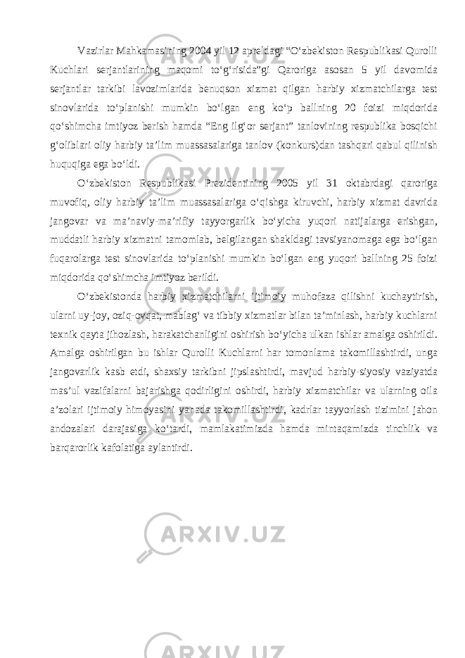 Vazirlar Mahkamasining 2004 yil 12 apreldagi “O‘zbekiston Respublikasi Qurolli Kuchlari serjantlarining maqomi to‘g‘risida”gi Qaroriga asosan 5 yil davomida serjantlar tarkibi lavozimlarida benuqson xizmat qilgan harbiy xizmatchilarga test sinovlarida to‘planishi mumkin bo‘lgan eng ko‘p ballning 20 foizi miqdorida qo‘shimcha imtiyoz berish hamda “Eng ilg‘or serjant” tanlovining respublika bosqichi g‘oliblari oliy harbiy ta’lim muassasalariga tanlov (konkurs)dan tashqari qabul qilinish huquqiga ega bo‘ldi. O‘zbekiston Respublikasi Prezidentining 2005 yil 31 oktabrdagi qaroriga muvofiq, oliy harbiy ta’lim muassasalariga o‘qishga kiruvchi, harbiy xizmat davrida jangovar va ma’naviy-ma’rifiy tayyorgarlik bo‘yicha yuqori natijalarga erishgan, muddatli harbiy xizmatni tamomlab, belgilangan shakldagi tavsiyanomaga ega bo‘lgan fuqarolarga test sinovlarida to‘planishi mumkin bo‘lgan eng yuqori ballning 25 foizi miqdorida qo‘shimcha imtiyoz berildi. O‘zbekistonda harbiy xizmatchilarni ijtimoiy muhofaza qilishni kuchaytirish, ularni uy-joy, oziq-ovqat, mablag‘ va tibbiy xizmatlar bilan ta’minlash, harbiy kuchlarni texnik qayta jihozlash, harakatchanligini oshirish bo‘yicha ulkan ishlar amalga oshirildi. Amalga oshirilgan bu ishlar Qurolli Kuchlarni har tomonlama takomillashtirdi, unga jangovarlik kasb etdi, shaxsiy tarkibni jipslashtirdi, mavjud harbiy-siyosiy vaziyatda mas’ul vazifalarni bajarishga qodirligini oshirdi, harbiy xizmatchilar va ularning oila a’zolari ijtimoiy himoyasini yanada takomillashtirdi, kadrlar tayyorlash tizimini jahon andozalari darajasiga ko‘tardi, mamlakatimizda hamda mintaqamizda tinchlik va barqarorlik kafolatiga aylantirdi. 