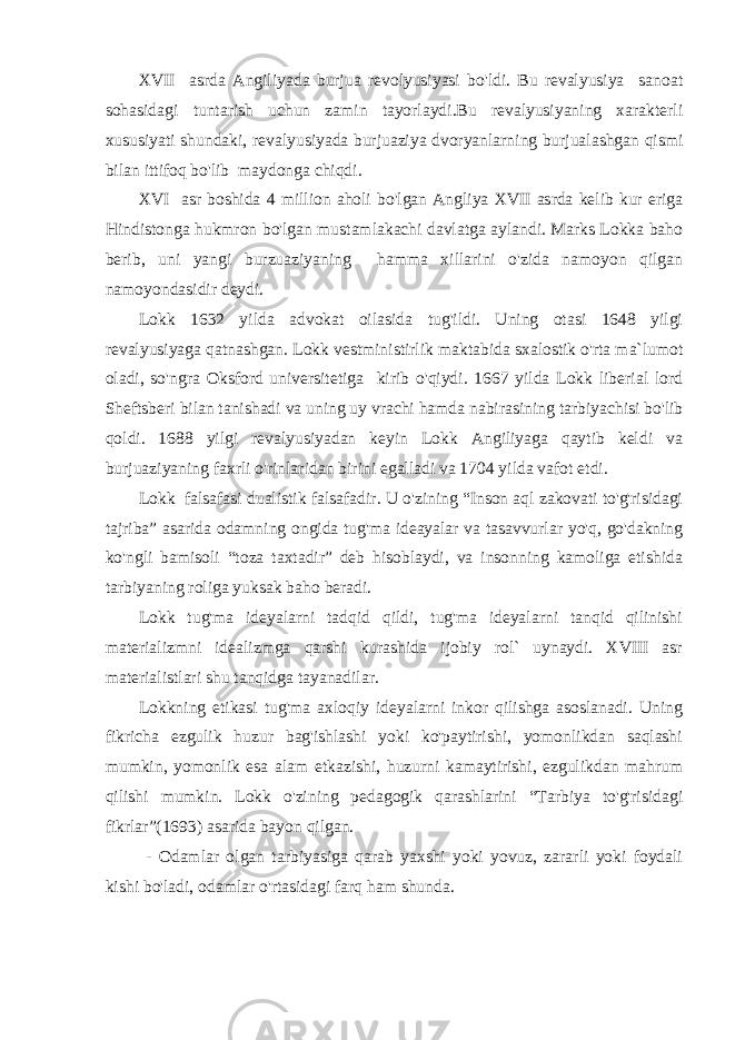 XVII asrda Angiliyada burjua revolyusiyasi bo&#39;ldi. Bu revalyusiya sanoat sohasidagi tuntarish uchun zamin tayorlaydi.Bu revalyusiyaning xarakterli xususiyati shundaki, revalyusiyada burjuaziya dvoryanlarning burjualashgan qismi bilan ittifoq bo&#39;lib maydonga chiqdi. XVI asr boshida 4 million aholi bo&#39;lgan Angliya XVII asrda kelib kur eriga Hindistonga hukmron bo&#39;lgan mustamlakachi davlatga aylandi. Marks Lokka baho berib, uni yangi burzuaziyaning hamma xillarini o&#39;zida namoyon qilgan namoyondasidir deydi. Lokk 1632 yilda advokat oilasida tug&#39;ildi. Uning otasi 1648 yilgi revalyusiyaga qatnashgan. Lokk vestministirlik maktabida sxalostik o&#39;rta ma`lumot oladi, so&#39;ngra Oksford universitetiga kirib o&#39;qiydi. 1667 yilda Lokk liberial lord Sheftsberi bilan tanishadi va uning uy vrachi hamda nabirasining tarbiyachisi bo&#39;lib qoldi. 1688 yilgi revalyusiyadan keyin Lokk Angiliyaga qaytib keldi va burjuaziyaning faxrli o&#39;rinlaridan birini egalladi va 1704 yilda vafot etdi. Lokk falsafasi dualistik falsafadir. U o&#39;zining “Inson aql zakovati to&#39;g&#39;risidagi tajriba” asarida odamning ongida tug&#39;ma ideayalar va tasavvurlar yo&#39;q, go&#39;dakning ko&#39;ngli bamisoli “toza taxtadir” deb hisoblaydi, va insonning kamoliga etishida tarbiyaning roliga yuksak baho beradi. Lokk tug&#39;ma ideyalarni tadqid qildi, tug&#39;ma ideyalarni tanqid qilinishi materializmni idealizmga qarshi kurashida ijobiy rol` uynaydi. XVIII asr materialistlari shu tanqidga tayanadilar. Lokkning etikasi tug&#39;ma axloqiy ideyalarni inkor qilishga asoslanadi. Uning fikricha ezgulik huzur bag&#39;ishlashi yoki ko&#39;paytirishi, yomonlikdan saqlashi mumkin, yomonlik esa alam etkazishi, huzurni kamaytirishi, ezgulikdan mahrum qilishi mumkin. Lokk o&#39;zining pedagogik qarashlarini “Tarbiya to&#39;g&#39;risidagi fikrlar”(1693) asarida bayon qilgan. - Odamlar olgan tarbiyasiga qarab yaxshi yoki yovuz, zararli yoki foydali kishi bo&#39;ladi, odamlar o&#39;rtasidagi farq ham shunda. 
