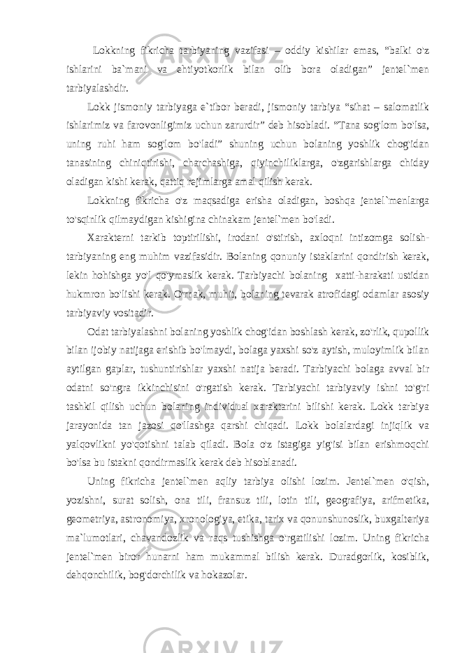  Lokkning fikricha tarbiyaning vazifasi – oddiy kishilar emas, “balki o&#39;z ishlarini ba`mani va ehtiyotkorlik bilan olib bora oladigan” jentel`men tarbiyalashdir. Lokk jismoniy tarbiyaga e`tibor beradi, jismoniy tarbiya “sihat – salomatlik ishlarimiz va farovonligimiz uchun zarurdir” deb hisobladi. “Tana sog&#39;lom bo&#39;lsa, uning ruhi ham sog&#39;lom bo&#39;ladi” shuning uchun bolaning yoshlik chog&#39;idan tanasining chiniqtirishi, charchashiga, qiyinchiliklarga, o&#39;zgarishlarga chiday oladigan kishi kerak, qattiq rejimlarga amal qilish kerak. Lokkning fikricha o&#39;z maqsadiga erisha oladigan, boshqa jentel`menlarga to&#39;sqinlik qilmaydigan kishigina chinakam jentel`men bo&#39;ladi. Xarakterni tarkib toptirilishi, irodani o&#39;stirish, axloqni intizomga solish- tarbiyaning eng muhim vazifasidir. Bolaning qonuniy istaklarini qondirish kerak, lekin hohishga yo&#39;l qo&#39;ymaslik kerak. Tarbiyachi bolaning xatti-harakati ustidan hukmron bo&#39;lishi kerak. O&#39;rnak, muhit, bolaning tevarak atrofidagi odamlar asosiy tarbiyaviy vositadir. Odat tarbiyalashni bolaning yoshlik chog&#39;idan boshlash kerak, zo&#39;rlik, qupollik bilan ijobiy natijaga erishib bo&#39;lmaydi, bolaga yaxshi so&#39;z aytish, muloyimlik bilan aytilgan gaplar, tushuntirishlar yaxshi natija beradi. Tarbiyachi bolaga avval bir odatni so&#39;ngra ikkinchisini o&#39;rgatish kerak. Tarbiyachi tarbiyaviy ishni to&#39;g&#39;ri tashkil qilish uchun bolaning individual xaraktarini bilishi kerak. Lokk tarbiya jarayonida tan jazosi qo&#39;llashga qarshi chiqadi. Lokk bolalardagi injiqlik va yalqovlikni yo&#39;qotishni talab qiladi. Bola o&#39;z istagiga yig&#39;isi bilan erishmoqchi bo&#39;lsa bu istakni qondirmaslik kerak deb hisoblanadi. Uning fikricha jentel`men aqliy tarbiya olishi lozim. Jentel`men o&#39;qish, yozishni, surat solish, ona tili, fransuz tili, lotin tili, geografiya, arifmetika, geometriya, astronomiya, xronologiya, etika, tarix va qonunshunoslik, buxgalteriya ma`lumotlari, chavandozlik va raqs tushishga o&#39;rgatilishi lozim. Uning fikricha jentel`men biror hunarni ham mukammal bilish kerak. Duradgorlik, kosiblik, dehqonchilik, bog&#39;dorchilik va hokazolar. 