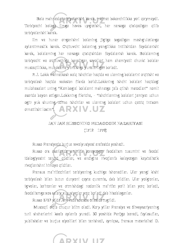  Bola mehnatda tarbiyalanishi kerak, mehnat bekorchilikka yo&#39;l qo&#39;ymaydi. Tarbiyachi bolaga ilmga havas uyg&#39;otishi, har narsaga qiziqadigan qilib tarbiyalanishi kerak. Ilm va hunar o&#39;rganishni bolaning jig&#39;iga tegadigan mashg&#39;ulotlarga aylantirmaslik kerak. O&#39;qituvchi bolaning yangilikka intilishidan foydalanishi kerak, bolalarning har narsaga qiziqishidan foydalanish kerak. Bolalarning tarbiyachi va o&#39;qituvchiga beradigan savollari ham ahamiyatli chunki bolalar mustaqillikka, muhokama yuritishga yunaltirilgan bo&#39;ladi. P. J. Lokk mehnatkash xalq ishchilar haqida va ularning bolalarini o&#39;qitishi va tarbiyalash haqida reaksion fikrda bo&#39;ldi.Lokkning ishchi bolalari haqidagi mulohazalari uning “Kambag&#39;al bolalarni mehnatga jalb qilish metodlari” nomli asarida bayon etilgan.Lokkning fikricha, - “ishchilarning bolalari jamiyat uchun og&#39;ir yuk shuning uchun ishchilar va ularning bolalari uchun qattiq intizom o&#39;rnatilishi lozim”. JАN JАK RUSSОNING PЕDАGОGIK NАZАRIYASI (1712 – 1778) Russo Fransiyada burjua revolyusiyasi arafasida yashadi. Russo o&#39;z asarlarida emirilib borayotgan feodalizm tuzumini va feodal idelogiyasini tanqid qildilar, va endigina rivojlanib kelayotgan kapitalistik rivojlanishni himoya qildilar. Fransuz ma`rifatchilari tarbiyaning kuchiga ishonadilar. Ular yangi kishi tarbiyalash bilan butun dunyoni qayta quramiz, deb bildilar. Ular yolg&#39;onlar, ig&#39;volar, bo&#39;htonlar va o&#39;tmishdagi nodonlik ma`rifat yo&#39;li bilan yo&#39;q bo&#39;ladi, feodalizmga xos salbiy xususiyatlar yo&#39;q bo&#39;ladi deb hisoblaganlar. Russo 1712 yilda Jenevada soatsoz oilasida tug&#39;ildi. Mustaqil o&#39;qib chuqur bilim oladi. Ko&#39;p yillar Fransiya va Shveysariyaning turli shaharlarini kezib aylanib yuradi. 30 yoshida Parijga boradi, faylasuflar, publisistlar va burjua ziyolilari bilan tanishadi, ayniqsa, fransuz materialisti D. 