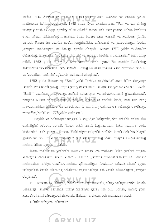 Didro bilan do&#39;stlashadi. Uning maslahatlari bilan maqola va asarlar yozib matbuotda ko&#39;rina boshlaydi. 1749 yilda Djon akademiyasi “Fan va san`atning taraqqiy etish axloqqa qanday ta`sir qiladi” mavzusida asar yozish uchun konkurs e`lon qiladi. Didroning maslahati bilan Russo asar yozadi va konkurs g&#39;olibi bo&#39;ladi. Russo bu asarida sosial tengsizlikka, aristokrat va yalqovlarga, feodal jamiyati madaniyati va faniga qarshi chiqadi. Russo 1755 yilda “Odamlar o&#39;rtasidagi tengsizlikning kelib chiqishi va asoslari haqida mulohazalar” asari chop etildi. 1762 yilda “Ijtimoiy shartnoma” asarini yozdi.Bu asarida Lokkning shartnoma nazariyasini rivojlantirdi. Uning bu asari mehnatkash ommani karolni va feodalizm tuzimini ag&#39;darib tashlashni chaqiradi. 1752 yilda Russoning “Emil` yoki Tarbiya to&#39;g&#39;risida” asari bilan dunyoga tanildi. Bu asarida yangi burjua jamiyati kishisini tarbiyalash yo&#39;lini ko&#39;rsatib berdi. “Emil`” asarining maydonga kelishi ruhoniylar va aristokratlarni g&#39;azablantirdi, natijada Russo ta`qib ostiga olindi, va chet elga qochib ketdi, asar esa Parij maydonlaridan birida o&#39;tda ko&#39;ydirildi. U umrining oxirida o&#39;z vataniga qaytishga muvaffaq bo&#39;ldi va 1778 yilda vafot etdi. - Boylik va hokimiyat tengsizlik vujudga kelganda, shu sababli odam shu erkinligini yo&#39;qotib qo&#39;ydi. “Inson erkin bo&#39;lib tug&#39;ilsa ham, lekin hamma joyda kishanda”- deb yozadi, Russo. Hokimiyat xalqniki bo&#39;lishi kerak deb hisoblaydi Russo va har bir kishi mehnat qilishi kerak. Uning ideali mayda burjualarning mehnat bilan topgan mulkidir. Inson mehnatsiz yashashi mumkin emas, o&#39;z mehnati bilan yashab turgan kishigina chinakam erkin kishidir. Uning fikricha mehnatkashlarning bolalari mehnatdan tarbiya oladilar, mehnat qilmaydigan feodallar, aristokratlarni qayta tarbiyalash kerak. ularning bolalarini to&#39;g&#39;ri tarbiyalash kerak. Shundagina jamiyat o&#39;zgaradi. P. – Russоning fikrichа, bоlаlаr tаbiаtgа muvоfiқ tаbiiy tаrbiyalаnishi kеrаk. bоlаlаrgа tаrbiya bеrishdа uning tаbiаtigа қаrаb ish оlib bоrish, uning yosh xususiyatlаrini ҳisоbgа оlish kеrаk. Bоlаlаr tаrbiyani uch mаnbаdаn оlаdi: 1. bоlа tаrbiyani tаbiаtdаn 