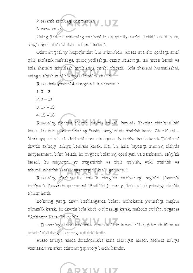 2. tеvаrаk-аtrоfdаgi оdаmlаrdаn 3. nаrsаlаrdаn. Uning fikricha tabiatning tarbiyasi inson qobiliyatlarini “ichki” o&#39;stirishdan, sezgi organlarini o&#39;stirishdan iborat bo&#39;ladi. Odamning tabiiy huquqlaridan biri erkinlikdir. Russo ana shu qoidaga amal qilib sxolastik maktabga, quruq yodlashga, qattiq intizomga, tan jazosi berish va bola shaxsini tahqirlash tartiblariga qarshi chiqadi. Bola shaxsini hurmatlashni, uning qiziqishlarini hisobga olinishi talab qildi. Russo bola yoshini 4 davrga bo&#39;lib ko&#39;rsatadi: 1. 0 – 2 2. 2 – 12 3. 12 – 15 4. 15 – 18 Russoning fikricha birinchi davrda bolani jismoniy jihatdan chiniqtirilishi kerak. Ikkinchi davrda bolaning “tashqi sezgilarini” o&#39;stirish kerak. Chunki aql – idrok uyquda bo&#39;ladi. Uchinchi davrda bolaga aqliy tarbiya berish kerak. To&#39;rtinchi davrda axloqiy tarbiya berilishi kerak. Har bir bola hayotiga o&#39;zining alohida temperamenti bilan keladi, bu mignoz bolaning qobiliyati va xarakterini belgilab beradi, bu mignozni yo o&#39;zgartirish va siqib qo&#39;yish, yoki o&#39;stirish va takomillashtirish kerak, degan to&#39;g&#39;ri fikrni ilgari so&#39;rdi. Russoning fikricha ilk bolalik chog&#39;ida tarbiyaning negizini jismoniy tarbiyadir. Russo o&#39;z qahramoni “Emil`”ni jismoniy jihatdan tarbiyalashga alohida e`tibor berdi. Bolaning yangi davri boshlanganda bolani muhokama yuritishga majbur qilmaslik kerak. bu davrda bola kitob o&#39;qimasligi kerak, mabodo o&#39;qishni o&#39;rgansa “Robinzon Kruzo”ni o&#39;qisin. - Russoning didaktikasi bolada mustaqillik: kuzata bilish, fahmlab bilim va zehnini o&#39;stirishga asoalangan didaktikadir. Russo tarbiya ishida duradgorlikka katta ahamiyat beradi. Mehnat tarbiya vositasidir va erkin odamning ijtimoiy burchi hamdir. 