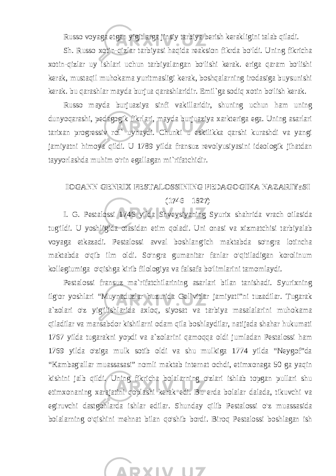 Russo voyaga etgan yigitlarga jinsiy tarbiya berish kerakligini talab qiladi. Sh. Russo xotin-qizlar tarbiyasi haqida reaksion fikrda bo&#39;ldi. Uning fikricha xotin-qizlar uy ishlari uchun tarbiyalangan bo&#39;lishi kerak. eriga qaram bo&#39;lishi kerak, mustaqil muhokama yuritmasligi kerak, boshqalarning irodasiga buysunishi kerak. bu qarashlar mayda burjua qarashlaridir. Emil`ga sodiq xotin bo&#39;lish kerak. Russo mayda burjuaziya sinfi vakillaridir, shuning uchun ham uning dunyoqarashi, pedagogik fikrlari, mayda burjuaziya xarkteriga ega. Uning asarlari tarixan progressiv rol` uynaydi. Chunki u eskilikka qarshi kurashdi va yangi jamiyatni himoya qildi. U 1789 yilda fransuz revolyusiyasini ideologik jihatdan tayyorlashda muhim o&#39;rin egallagan mi`rifatchidir. IОGАNN GЕNRIX PЕSTАLОSSINING PЕDАGОGIKА NАZАRIYaSI (1746 – 1827) I. G. Pestalossi 1746 yilda Shveysiyaning Syurix shahrida vrach oilasida tug&#39;ildi. U yoshligida otasidan etim qoladi. Uni onasi va xizmatchisi tarbiyalab voyaga etkazadi. Pestalossi avval boshlang&#39;ich maktabda so&#39;ngra lotincha maktabda o&#39;qib ilm oldi. So&#39;ngra gumanitar fanlar o&#39;qitiladigan korolinum kollegiumiga o&#39;qishga kirib filologiya va falsafa bo&#39;limlarini tamomlaydi. Pestalossi fransuz ma`rifatchilarining asarlari bilan tanishadi. Syurixning ilg&#39;or yoshlari “Muynaduzlar huzurida Gel`vitlar jamiyati”ni tuzadilar. Tugarak a`zolari o&#39;z yig&#39;ilishlarida axloq, siyosat va tarbiya masalalarini muhokama qiladilar va mansabdor kishilarni odam qila boshlaydilar, natijada shahar hukumati 1767 yilda tugarakni yopdi va a`zolarini qamoqqa oldi jumladan Pestalossi ham 1769 yilda o&#39;ziga mulk sotib oldi va shu mulkiga 1774 yilda “Neygof”da “Kambag&#39;allar muassasasi” nomli maktab internat ochdi, etimxonaga 50 ga yaqin kishini jalb qildi. Uning fikricha bolalarning o&#39;zlari ishlab topgan pullari shu etimxonaning xarajatini qoplashi kerak edi. Bu erda bolalar dalada, tikuvchi va egiruvchi dastgohlarda ishlar edilar. Shunday qilib Pestalossi o&#39;z muassasida bolalarning o&#39;qishini mehnat bilan qo&#39;shib bordi. Biroq Pestalossi boshlagan ish 