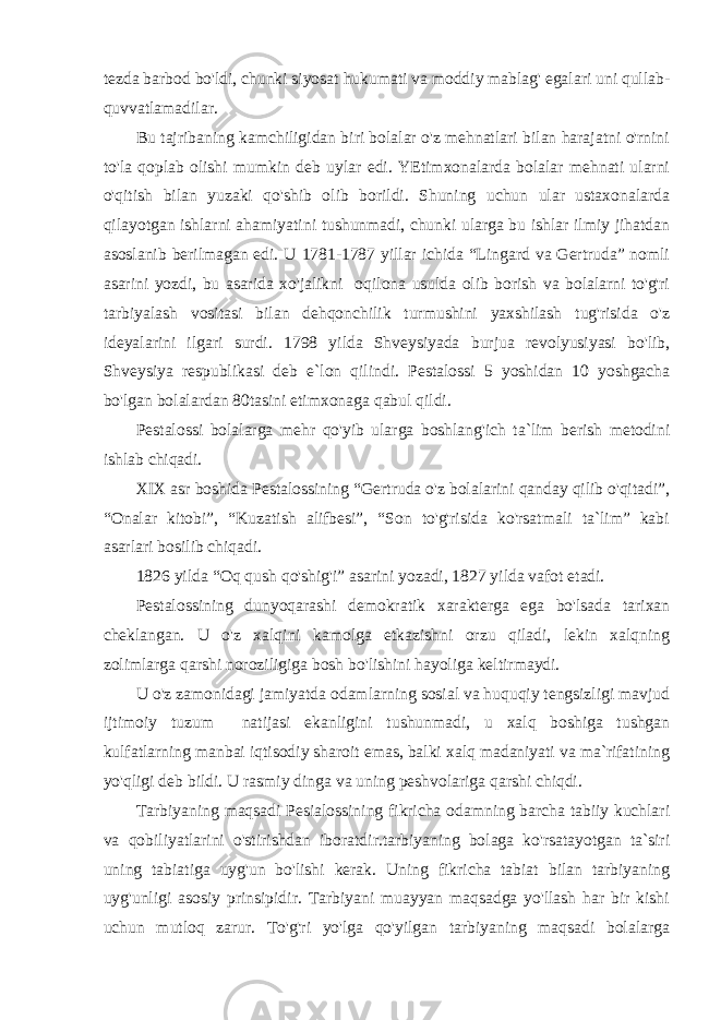 tezda barbod bo&#39;ldi, chunki siyosat hukumati va moddiy mablag&#39; egalari uni qullab- quvvatlamadilar. Bu tajribaning kamchiligidan biri bolalar o&#39;z mehnatlari bilan harajatni o&#39;rnini to&#39;la qoplab olishi mumkin deb uylar edi. YEtimxonalarda bolalar mehnati ularni o&#39;qitish bilan yuzaki qo&#39;shib olib borildi. Shuning uchun ular ustaxonalarda qilayotgan ishlarni ahamiyatini tushunmadi, chunki ularga bu ishlar ilmiy jihatdan asoslanib berilmagan edi. U 1781-1787 yillar ichida “Lingard va Gertruda” nomli asarini yozdi, bu asarida xo&#39;jalikni oqilona usulda olib borish va bolalarni to&#39;g&#39;ri tarbiyalash vositasi bilan dehqonchilik turmushini yaxshilash tug&#39;risida o&#39;z ideyalarini ilgari surdi. 1798 yilda Shveysiyada burjua revolyusiyasi bo&#39;lib, Shveysiya respublikasi deb e`lon qilindi. Pestalossi 5 yoshidan 10 yoshgacha bo&#39;lgan bolalardan 80tasini etimxonaga qabul qildi. Pestalossi bolalarga mehr qo&#39;yib ularga boshlang&#39;ich ta`lim berish metodini ishlab chiqadi. XIX asr boshida Pestalossining “Gertruda o&#39;z bolalarini qanday qilib o&#39;qitadi”, “Onalar kitobi”, “Kuzatish alifbesi”, “Son to&#39;g&#39;risida ko&#39;rsatmali ta`lim” kabi asarlari bosilib chiqadi. 1826 yilda “Oq qush qo&#39;shig&#39;i” asarini yozadi, 1827 yilda vafot etadi. Pestalossining dunyoqarashi demokratik xarakterga ega bo&#39;lsada tarixan cheklangan. U o&#39;z xalqini kamolga etkazishni orzu qiladi, lekin xalqning zolimlarga qarshi noroziligiga bosh bo&#39;lishini hayoliga keltirmaydi. U o&#39;z zamonidagi jamiyatda odamlarning sosial va huquqiy tengsizligi mavjud ijtimoiy tuzum natijasi ekanligini tushunmadi, u xalq boshiga tushgan kulfatlarning manbai iqtisodiy sharoit emas, balki xalq madaniyati va ma`rifatining yo&#39;qligi deb bildi. U rasmiy dinga va uning peshvolariga qarshi chiqdi. Tarbiyaning maqsadi Pesialossining fikricha odamning barcha tabiiy kuchlari va qobiliyatlarini o&#39;stirishdan iboratdir.tarbiyaning bolaga ko&#39;rsatayotgan ta`siri uning tabiatiga uyg&#39;un bo&#39;lishi kerak. Uning fikricha tabiat bilan tarbiyaning uyg&#39;unligi asosiy prinsipidir. Tarbiyani muayyan maqsadga yo&#39;llash har bir kishi uchun mutloq zarur. To&#39;g&#39;ri yo&#39;lga qo&#39;yilgan tarbiyaning maqsadi bolalarga 