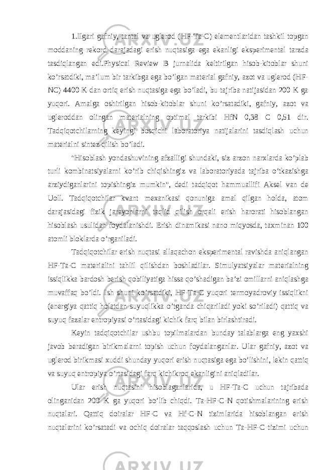 1.Ilgari gafniy, tantal va uglerod (HF-Ta-C) elementlaridan tashkil topgan moddaning rekord darajadagi erish nuqtasiga ega ekanligi eksperimental tarzda tasdiqlangan edi.Physical Review B jurnalida keltirilgan hisob-kitoblar shuni ko’rsatdiki, ma’lum bir tarkibga ega bo’lgan material gafniy, azot va uglerod (HF- NC) 4400 K dan ortiq erish nuqtasiga ega bo’ladi, bu tajriba natijasidan 200 K ga yuqori. Amalga oshirilgan hisob-kitoblar shuni ko’rsatadiki, gafniy, azot va ugleroddan olingan materialning optimal tarkibi HfN 0,38 C 0,51 dir. Tadqiqotchilarning keyingi bosqichi laboratoriya natijalarini tasdiqlash uchun materialni sintez qilish bo’ladi. &#34;Hisoblash yondashuvining afzalligi shundaki, siz arzon narxlarda ko’plab turli kombinatsiyalarni ko’rib chiqishingiz va laboratoriyada tajriba o’tkazishga arziydiganlarini topishingiz mumkin&#34;, dedi tadqiqot hammuallifi Aksel van de Uoll. Tadqiqotchilar kvant mexanikasi qonuniga amal qilgan holda, atom darajasidagi fizik jarayonlarni taqlid qilish orqali erish harorati hisoblangan hisoblash usulidan foydalanishdi. Erish dinamikasi nano miqyosda, taxminan 100 atomli bloklarda o’rganiladi. Tadqiqotchilar erish nuqtasi allaqachon eksperimental ravishda aniqlangan HF-Ta-C materialini tahlil qilishdan boshladilar. Simulyatsiyalar materialning issiqlikka bardosh berish qobiliyatiga hissa qo’shadigan ba’zi omillarni aniqlashga muvaffaq bo’ldi. Ish shuni ko’rsatdiki, HF-Ta-C yuqori termoyadroviy issiqlikni (energiya qattiq holatdan suyuqlikka o’tganda chiqariladi yoki so’riladi) qattiq va suyuq fazalar entropiyasi o’rtasidagi kichik farq bilan birlashtiradi. Keyin tadqiqotchilar ushbu topilmalardan bunday talablarga eng yaxshi javob beradigan birikmalarni topish uchun foydalanganlar. Ular gafniy, azot va uglerod birikmasi xuddi shunday yuqori erish nuqtasiga ega bo’lishini, lekin qattiq va suyuq entropiya o’rtasidagi farq kichikroq ekanligini aniqladilar. Ular erish nuqtasini hisoblaganlarida, u HF-Ta-C uchun tajribada olinganidan 200 K ga yuqori bo’lib chiqdi. Ta-HF-C-N qotishmalarining erish nuqtalari. Qattiq doiralar HF-C va Hf-C-N tizimlarida hisoblangan erish nuqtalarini ko’rsatadi va ochiq doiralar taqqoslash uchun Ta-HF-C tizimi uchun 