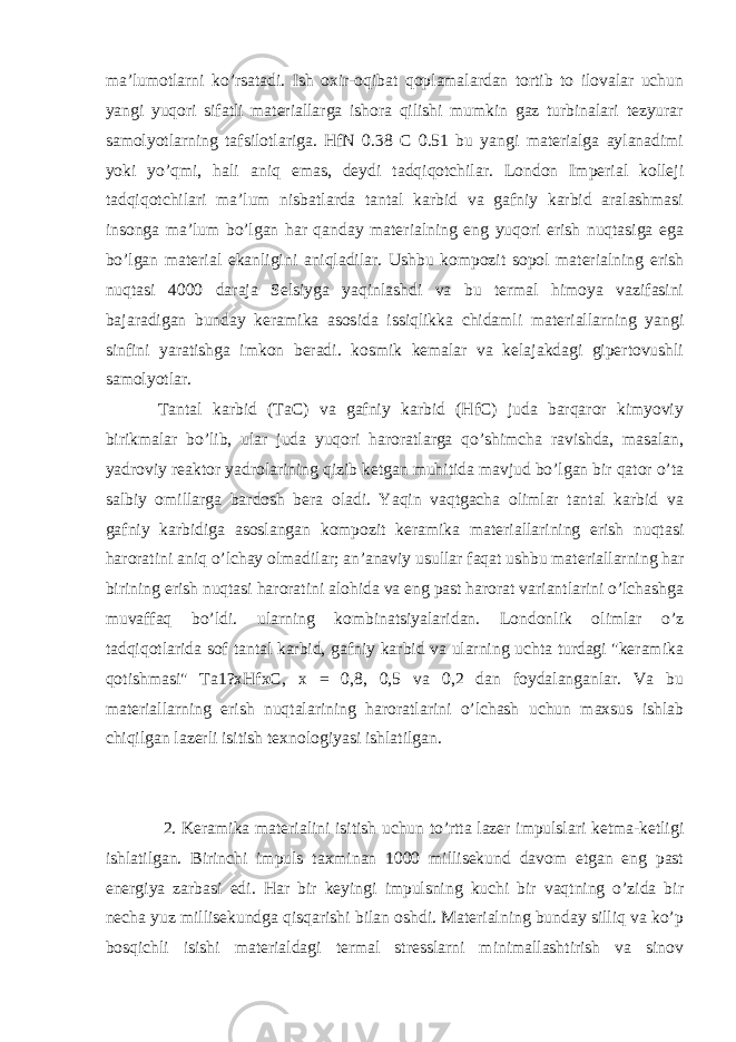 ma’lumotlarni ko’rsatadi. Ish oxir-oqibat qoplamalardan tortib to ilovalar uchun yangi yuqori sifatli materiallarga ishora qilishi mumkin gaz turbinalari tezyurar samolyotlarning tafsilotlariga. HfN 0.38 C 0.51 bu yangi materialga aylanadimi yoki yo’qmi, hali aniq emas, deydi tadqiqotchilar. London Imperial kolleji tadqiqotchilari ma’lum nisbatlarda tantal karbid va gafniy karbid aralashmasi insonga ma’lum bo’lgan har qanday materialning eng yuqori erish nuqtasiga ega bo’lgan material ekanligini aniqladilar. Ushbu kompozit sopol materialning erish nuqtasi 4000 daraja Selsiyga yaqinlashdi va bu termal himoya vazifasini bajaradigan bunday keramika asosida issiqlikka chidamli materiallarning yangi sinfini yaratishga imkon beradi. kosmik kemalar va kelajakdagi gipertovushli samolyotlar. Tantal karbid (TaC) va gafniy karbid (HfC) juda barqaror kimyoviy birikmalar bo’lib, ular juda yuqori haroratlarga qo’shimcha ravishda, masalan, yadroviy reaktor yadrolarining qizib ketgan muhitida mavjud bo’lgan bir qator o’ta salbiy omillarga bardosh bera oladi. Yaqin vaqtgacha olimlar tantal karbid va gafniy karbidiga asoslangan kompozit keramika materiallarining erish nuqtasi haroratini aniq o’lchay olmadilar; an’anaviy usullar faqat ushbu materiallarning har birining erish nuqtasi haroratini alohida va eng past harorat variantlarini o’lchashga muvaffaq bo’ldi. ularning kombinatsiyalaridan. Londonlik olimlar o’z tadqiqotlarida sof tantal karbid, gafniy karbid va ularning uchta turdagi &#34;keramika qotishmasi&#34; Ta1?xHfxC, x = 0,8, 0,5 va 0,2 dan foydalanganlar. Va bu materiallarning erish nuqtalarining haroratlarini o’lchash uchun maxsus ishlab chiqilgan lazerli isitish texnologiyasi ishlatilgan. 2. Keramika materialini isitish uchun to’rtta lazer impulslari ketma-ketligi ishlatilgan. Birinchi impuls taxminan 1000 millisekund davom etgan eng past energiya zarbasi edi. Har bir keyingi impulsning kuchi bir vaqtning o’zida bir necha yuz millisekundga qisqarishi bilan oshdi. Materialning bunday silliq va ko’p bosqichli isishi materialdagi termal stresslarni minimallashtirish va sinov 