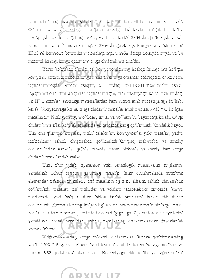 namunalarining mexanik shikastlanish xavfini kamaytirish uchun zarur edi. Olimlar tomonidan olingan natijalar avvalgi tadqiqotlar natijalarini to’liq tasdiqlaydi. Ushbu natijalarga ko’ra, sof tantal karbid 3768 daraja Selsiyda eriydi va gafnium karbidining erish nuqtasi 3958 daraja Selsiy. Eng yuqori erish nuqtasi HfC0.98 kompozit keramika materialiga ega, u 3959 daraja Selsiyda eriydi va bu material hozirgi kunga qadar eng o’tga chidamli materialdir. Yaqin kelajakda olimlar asl komponentlarning boshqa foiziga ega bo’lgan kompozit keramika materiallariga nisbatan shunga o’xshash tadqiqotlar o’tkazishni rejalashtirmoqda. Bundan tashqari, to’rt turdagi Ta-Hf-C-N atomlaridan tashkil topgan materiallarni o’rganish rejalashtirilgan, ular nazariyaga ko’ra, uch turdagi Ta-Hf-C atomlari asosidagi materiallardan ham yuqori erish nuqtasiga ega bo’lishi kerak. Vikipediyaga ko’ra, o’tga chidamli metallar erish nuqtasi 2200 ° C bo’lgan metallardir. Niobiy, reniy, molibden, tantal va volfram bu bayonotga kiradi. O’tga chidamli metallar ko’plab sohalarda va sanoatda keng qo’llaniladi Kundalik hayot. Ular cho’g’lanma lampalar, mobil telefonlar, kompyuterlar yoki masalan, yadro reaktorlarini ishlab chiqarishda qo’llaniladi.Kengroq tushuncha va amaliy qo’llanilishida vanadiy, gafniy, ruteniy, xrom, sirkoniy va osmiy ham o’tga chidamli metallar deb ataladi. Ular, shuningdek, operatsion yoki texnologik xususiyatlar to’plamini yaxshilash uchun birinchi guruhdagi metallar bilan qotishmalarda qotishma elementlar sifatida ishlatiladi. Sof metallarning o’zi, albatta, ishlab chiqarishda qo’llaniladi, masalan, sof molibden va volfram radioelektron sanoatda, kimyo texnikasida yoki issiqlik bilan ishlov berish pechlarini ishlab chiqarishda qo’llaniladi. Ammo ularning ko’pchiligi yuqori haroratlarda mo’rt sinishga moyil bo’lib, ular ham nisbatan past issiqlik qarshiligiga ega. Operatsion xususiyatlarini yaxshilash nuqtai nazaridan, ushbu metallarning qotishmalaridan foydalanish ancha qiziqroq. Volfram asosidagi o’tga chidamli qotishmalar Bunday qotishmalarning vakili 1200 ° S gacha bo’lgan issiqlikka chidamlilik haroratiga ega volfram va niobiy BB2 qotishmasi hisoblanadi. Korroziyaga chidamlilik va refrakterlikni 