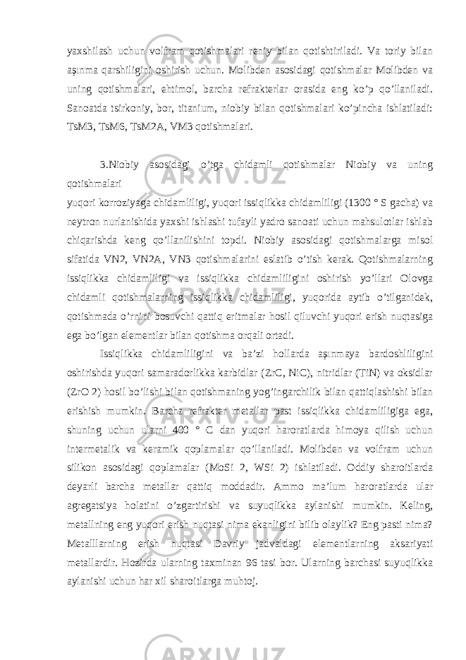 yaxshilash uchun volfram qotishmalari reniy bilan qotishtiriladi. Va toriy bilan aşınma qarshiligini oshirish uchun. Molibden asosidagi qotishmalar Molibden va uning qotishmalari, ehtimol, barcha refrakterlar orasida eng ko’p qo’llaniladi. Sanoatda tsirkoniy, bor, titanium, niobiy bilan qotishmalari ko’pincha ishlatiladi: TsM3, TsM6, TsM2A, VM3 qotishmalari. 3.Niobiy asosidagi o’tga chidamli qotishmalar Niobiy va uning qotishmalari yuqori korroziyaga chidamliligi, yuqori issiqlikka chidamliligi (1300 ° S gacha) va neytron nurlanishida yaxshi ishlashi tufayli yadro sanoati uchun mahsulotlar ishlab chiqarishda keng qo’llanilishini topdi. Niobiy asosidagi qotishmalarga misol sifatida VN2, VN2A, VN3 qotishmalarini eslatib o’tish kerak. Qotishmalarning issiqlikka chidamliligi va issiqlikka chidamliligini oshirish yo’llari Olovga chidamli qotishmalarning issiqlikka chidamliligi, yuqorida aytib o’tilganidek, qotishmada o’rnini bosuvchi qattiq eritmalar hosil qiluvchi yuqori erish nuqtasiga ega bo’lgan elementlar bilan qotishma orqali ortadi. Issiqlikka chidamliligini va ba’zi hollarda aşınmaya bardoshliligini oshirishda yuqori samaradorlikka karbidlar (ZrC, NiC), nitridlar (TiN) va oksidlar (ZrO 2) hosil bo’lishi bilan qotishmaning yog’ingarchilik bilan qattiqlashishi bilan erishish mumkin. Barcha refrakter metallar past issiqlikka chidamliligiga ega, shuning uchun ularni 400 ° C dan yuqori haroratlarda himoya qilish uchun intermetalik va keramik qoplamalar qo’llaniladi. Molibden va volfram uchun silikon asosidagi qoplamalar (MoSi 2, WSi 2) ishlatiladi. Oddiy sharoitlarda deyarli barcha metallar qattiq moddadir. Ammo ma’lum haroratlarda ular agregatsiya holatini o’zgartirishi va suyuqlikka aylanishi mumkin. Keling, metallning eng yuqori erish nuqtasi nima ekanligini bilib olaylik? Eng pasti nima? Metalllarning erish nuqtasi Davriy jadvaldagi elementlarning aksariyati metallardir. Hozirda ularning taxminan 96 tasi bor. Ularning barchasi suyuqlikka aylanishi uchun har xil sharoitlarga muhtoj. 