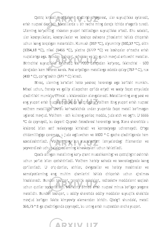 Qattiq kristall moddalarni qizdirish chegarasi, ular suyuqlikka aylanadi, erish nuqtasi deyiladi. Metalllarda u bir necha ming daraja ichida o’zgarib turadi. Ularning ko’pchiligi nisbatan yuqori isitiladigan suyuqlikka o’tadi. Shu sababli, ular kostryulkalar, kostryulkalar va boshqa oshxona jihozlarini ishlab chiqarish uchun keng tarqalgan materialdir. Kumush (962 °C), alyuminiy (660,32 °C), oltin (1064,18 °C), nikel (1455 °C), platina (1772 °C) va boshqalar o’rtacha erish nuqtalariga ega. Bundan tashqari, refrakter va bir guruh mavjud erituvchi metallar. Birinchisi suyuqlikka aylanadi, siz 2000 darajadan ko’proq, ikkinchisi - 500 darajadan kam harorat kerak. Past eriydigan metallarga odatda qalay (232 ° C), rux (419 ° C), qo’rg’oshin (327 ° C) kiradi. Biroq, ularning ba’zilari hatto pastroq haroratga ega bo’lishi mumkin. Misol uchun, fransiy va galliy allaqachon qo’lda eriydi va seziy faqat ampulada qizdirilishi mumkin, chunki u kisloroddan alangalanadi. Metalllarning eng past va eng yuqori erish nuqtalari jadvalda keltirilgan: Volfram Eng yuqori erish nuqtasi volfram metallidir. Ushbu ko’rsatkichda undan yuqorida faqat metall bo’lmagan uglerod mavjud. Volfram - och kulrang porloq modda, juda zich va og’ir. U 5555 °C da qaynaydi, bu deyarli Quyosh fotosferasi haroratiga teng. Xona sharoitida u kislorod bilan zaif reaksiyaga kirishadi va korroziyaga uchramaydi. O’tga chidamliligiga qaramay, u juda egiluvchan va 1600 ° C gacha qizdirilganda ham soxtalashtiriladi. Volframning bu xususiyatlari lampalardagi filamentlar va payvandlash uchun elektrodlarning kineskoplari uchun ishlatiladi. Qazib olingan metallning ko’p qismi mustahkamligi va qattiqligini oshirish uchun po’lat bilan qotishtiriladi. Volfram harbiy sohada va texnologiyada keng qo’llaniladi. U o’q-dorilar, zirhlar, dvigatellar va harbiy mashinalar va samolyotlarning eng muhim qismlarini ishlab chiqarish uchun ajralmas hisoblanadi. Bundan tashqari, jarrohlik asboblari, radioaktiv moddalarni saqlash uchun qutilar tayyorlanadi. Merkuriy Simob erish nuqtasi minus bo’lgan yagona metalldir. Bundan tashqari, u oddiy sharoitda oddiy moddalar suyuqlik shaklida mavjud bo’lgan ikkita kimyoviy elementdan biridir. Qizig’i shundaki, metall 356,73 ° S ga qizdirilganda qaynaydi, bu uning erish nuqtasidan ancha yuqori. 