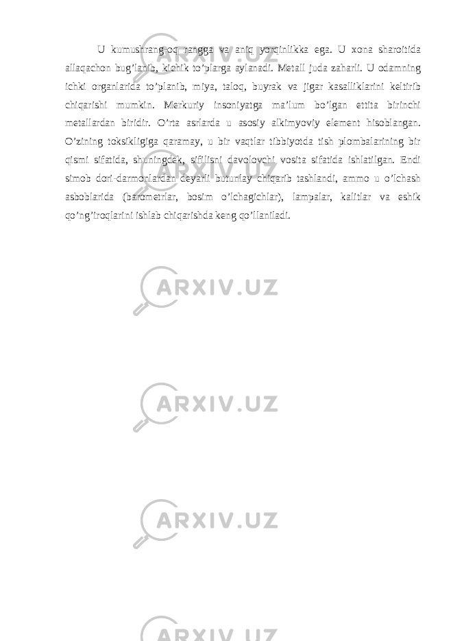 U kumushrang-oq rangga va aniq yorqinlikka ega. U xona sharoitida allaqachon bug’lanib, kichik to’plarga aylanadi. Metall juda zaharli. U odamning ichki organlarida to’planib, miya, taloq, buyrak va jigar kasalliklarini keltirib chiqarishi mumkin. Merkuriy insoniyatga ma’lum bo’lgan ettita birinchi metallardan biridir. O’rta asrlarda u asosiy alkimyoviy element hisoblangan. O’zining toksikligiga qaramay, u bir vaqtlar tibbiyotda tish plombalarining bir qismi sifatida, shuningdek, sifilisni davolovchi vosita sifatida ishlatilgan. Endi simob dori-darmonlardan deyarli butunlay chiqarib tashlandi, ammo u o’lchash asboblarida (barometrlar, bosim o’lchagichlar), lampalar, kalitlar va eshik qo’ng’iroqlarini ishlab chiqarishda keng qo’llaniladi. 