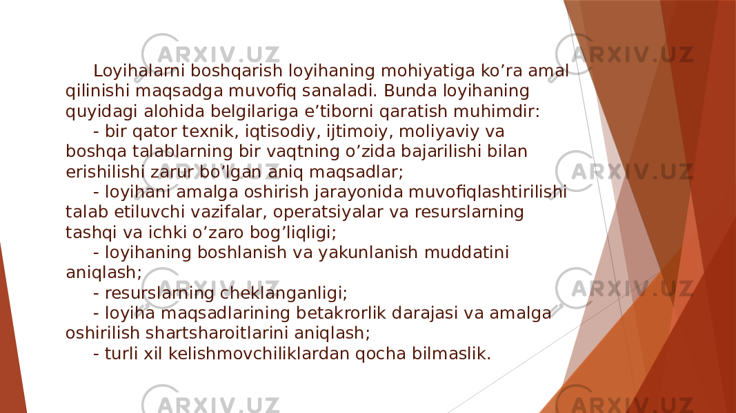 Loyihalarni boshqarish loyihaning mohiyatiga ko’ra amal qilinishi maqsadga muvofiq sanaladi. Bunda loyihaning quyidagi alohida belgilariga e’tiborni qaratish muhimdir: - bir qator texnik, iqtisodiy, ijtimoiy, moliyaviy va boshqa talablarning bir vaqtning o’zida bajarilishi bilan erishilishi zarur bo’lgan aniq maqsadlar; - loyihani amalga oshirish jarayonida muvofiqlashtirilishi talab etiluvchi vazifalar, operatsiyalar va resurslarning tashqi va ichki o’zaro bog’liqligi; - loyihaning boshlanish va yakunlanish muddatini aniqlash; - resurslarning cheklanganligi; - loyiha maqsadlarining betakrorlik darajasi va amalga oshirilish shartsharoitlarini aniqlash; - turli xil kelishmovchiliklardan qocha bilmaslik. 