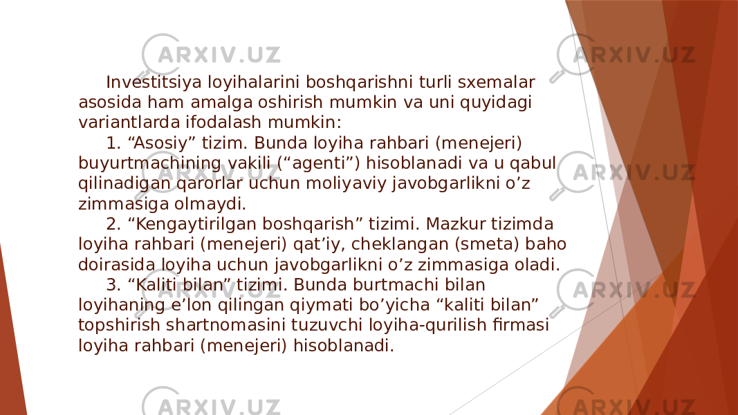 Investitsiya loyihalarini boshqarishni turli sxemalar asosida ham amalga oshirish mumkin va uni quyidagi variantlarda ifodalash mumkin: 1. “Asosiy” tizim. Bunda loyiha rahbari (menejeri) buyurtmachining vakili (“agenti”) hisoblanadi va u qabul qilinadigan qarorlar uchun moliyaviy javobgarlikni o’z zimmasiga olmaydi. 2. “Kengaytirilgan boshqarish” tizimi. Mazkur tizimda loyiha rahbari (menejeri) qat’iy, cheklangan (smeta) baho doirasida loyiha uchun javobgarlikni o’z zimmasiga oladi. 3. “Kaliti bilan” tizimi. Bunda burtmachi bilan loyihaning e’lon qilingan qiymati bo’yicha “kaliti bilan” topshirish shartnomasini tuzuvchi loyiha-qurilish firmasi loyiha rahbari (menejeri) hisoblanadi. 