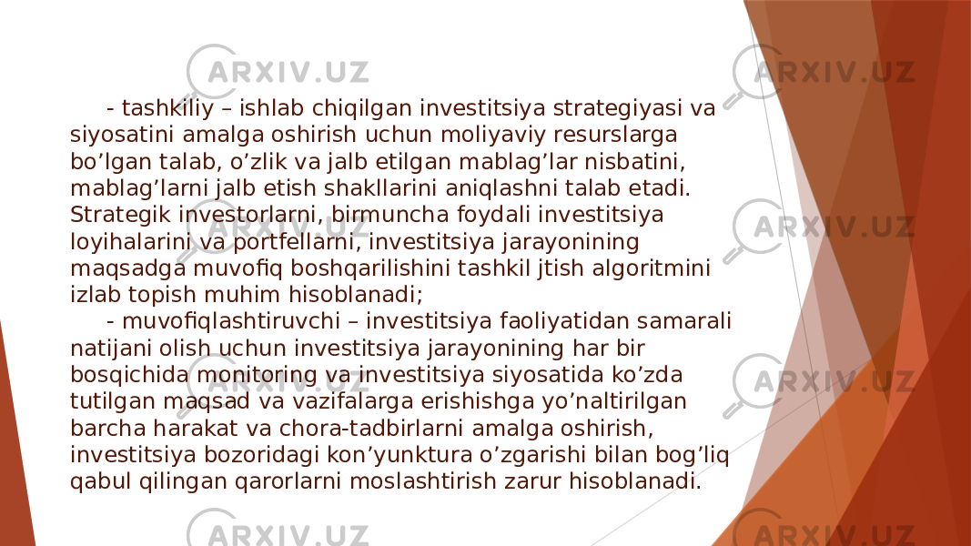 - tashkiliy – ishlab chiqilgan investitsiya strategiyasi va siyosatini amalga oshirish uchun moliyaviy resurslarga bo’lgan talab, o’zlik va jalb etilgan mablag’lar nisbatini, mablag’larni jalb etish shakllarini aniqlashni talab etadi. Strategik investorlarni, birmuncha foydali investitsiya loyihalarini va portfellarni, investitsiya jarayonining maqsadga muvofiq boshqarilishini tashkil jtish algoritmini izlab topish muhim hisoblanadi; - muvofiqlashtiruvchi – investitsiya faoliyatidan samarali natijani olish uchun investitsiya jarayonining har bir bosqichida monitoring va investitsiya siyosatida ko’zda tutilgan maqsad va vazifalarga erishishga yo’naltirilgan barcha harakat va chora-tadbirlarni amalga oshirish, investitsiya bozoridagi kon’yunktura o’zgarishi bilan bog’liq qabul qilingan qarorlarni moslashtirish zarur hisoblanadi. 