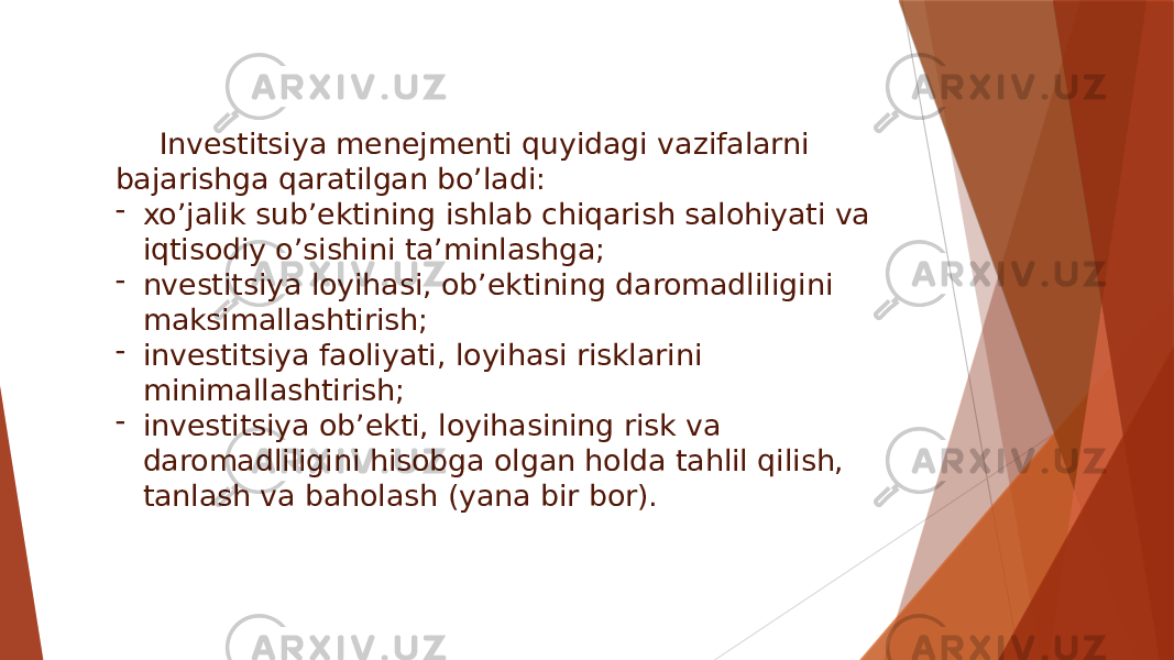 Investitsiya menejmenti quyidagi vazifalarni bajarishga qaratilgan bo’ladi: - xo’jalik sub’ektining ishlab chiqarish salohiyati va iqtisodiy o’sishini ta’minlashga; - nvestitsiya loyihasi, ob’ektining daromadliligini maksimallashtirish; - investitsiya faoliyati, loyihasi risklarini minimallashtirish; - investitsiya ob’ekti, loyihasining risk va daromadliligini hisobga olgan holda tahlil qilish, tanlash va baholash (yana bir bor). 