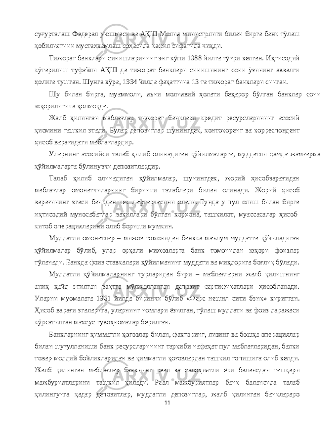 суғурталаш Федерал уюшмаси ва АҚШ Молия министрлиги билан бирга банк тўлаш қобилиятини мустаҳкамлаш соҳасида кафил сифатида чиқди . Тижорат банклари синишларининг энг кўпи 1988 йилга тўғри келган . Иқтисодий кўтарилиш туфайли АҚШ да тижорат банклари синишининг сони ўзининг аввалги ҳолига тушган . Шунга кўра , 1994 йилда фақатгина 13 та тижорат банклари синган . Шу билан бирга , муаммоли , яъни молиявий ҳолати беқарор бўлган банклар сони юқорилигича қолмоқда . Жалб қилинган маблағлар тижорат банклари кредит ресурсларининг асосий қисмини ташкил этади . Булар депозитлар шунингдек , контокорент ва корреспондент ҳисоб варағидаги маблағлардир . Уларнинг асосийси талаб қилиб олинадиган қўйилмаларга , муддатли ҳамда жамғарма қўйилмаларга бўлинувчи депозитлардир . Талаб қилиб олинадиган қўйилмалар , шунингдек , жорий ҳисобварағидан маблағлар омонатчиларнинг биринчи талаблари билан олинади . Жорий ҳисоб варағининг эгаси банкдан чек дафтарчасини олади . Бунда у пул олиш билан бирга иқтисодий муносабатлар вакиллари бўлган корхона , ташкилот , муассасалар ҳисоб - китоб операцияларини олиб бориши мумкин . Муддатли омонатлар – мижоз томонидан банкка маълум муддатга қўйиладиган қўйилмалар бўлиб , улар орқали мижозларга банк томонидан юқори фоизлар тўланади . Банкда фоиз ставкалари қўйилманинг муддати ва миқдорига боғлиқ бўлади . Муддатли қўйилмаларнинг турларидан бири – маблағларни жалб қилишнинг аниқ қайд этилган вақтга мўлжалланган депозит сертификатлари ҳисобланади . Уларни муомалага 1961 йилда биринчи бўлиб « Ферс нешнл сити бэнк » киритган . Ҳисоб варағи эгаларига , уларнинг номлари ёзилган , тўлаш муддати ва фоиз даражаси кўрсатилган махсус гувоҳномалар берилган . Банкларнинг қимматли қоғозлар билан , факторинг , лизинг ва бошқа операциялар билан шуғулланиши банк ресурсларининг таркиби нафақат пул маблағларидан , балки товар - моддий бойликларидан ва қимматли қоғозлардан ташкил топишига олиб келди . Жалб қилинган маблағлар банкнинг реал ва салоҳиятли ёки балансдан ташқари мажбуриятларини ташкил қилади . Реал мажбуриятлар банк балансида талаб қилингунга қадар депозитлар , муддатли депозитлар , жалб қилинган банклараро 11 