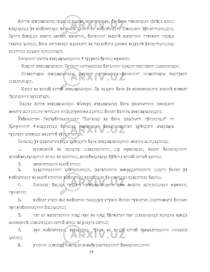 Актив операциялар - юқорида қайд этилганидек , бу банк томонидан фойда олиш мақсадида ўз маблағлари ва жалб қилинган маблағларни самарали йўналтиришдир . Бунга бозорда юзага келган ҳолатни , банкнинг жорий ҳолатини тизимли тарзда таҳлил қилиш , банк активлари ҳаракати ва таркибига доимо зарурий ўзгартиришлар киритиш орқали эришилади . Банкнинг актив операцияларини 4 гурухта булиш мумкин : - Кредит операциялари . Бунинг натижасида банкнинг кредит портфели шаклланади . - Инвестиция операциялари . Бунинг натижасида банкнинг инвестиция портфели шаклланади . - Касса ва ҳисоб - китоб операциялари . Бу орқали банк ўз мижозларига асосий хизмат турларини курсатади . - Бошка актив операциялари . Мазкур операциялар банк фаолиятини самарали амалга оширишга тегишли инфратузилма яратиш билан боглиқ операциялардир Ўзбекистон Республикасининг “ Банклар ва банк фаолияти тўғрисида ” ги Қонуннинг 4- моддасида банклар томонидан бажариладиган қуйидаги операция турлари алоҳида ажратиб кўрсатилган . Банклар ўз фаолиятларида қуйидаги банк операцияларини амалга оширадилар : 1. жисмоний ва юридик шахсларнинг , шу жумладан , вакил банкларнинг ҳисобварақларини очиш ва юритиш , ҳисобварақлар бўйича ҳисоб - китоб қилиш ; 2. омонатларни жалб этиш ; 3. кредитларнинг қайтарилиши , фоизлилиги вамуддатлилиги шарти билан ўз маблағлари ва жалб этилган маблағлар ҳисобидан ўз номидан кредитлар бериш . 4. Банклар бошқа турдаги операцияларни ҳам амалга оширишлари мумкин , чунончи : 5. маблағ эгаси ёки маблағни тасарруф этувчи билан тузилган шартномага биноан пул маблағларини бошқариш ; 6. чет эл валютасини нақд пул ва нақд бўлмаган пул шаклларида юридик ҳамда жисмоний шахслардан сотиб олиш ва уларга сотиш ; 7. пул маблағлари , векселлар , тўлов ва ҳисоб - китоб ҳужжатларини инкассо қилиш ; 8. учинчи шахслар номидан мажбуриятларнинг бажарилишини 14 