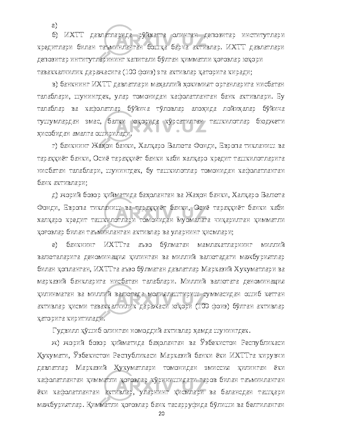 а ) б ) ИХТТ давлатларида рўйхатга олинган депозитар институтлари кредитлари билан таъминланган бошқа барча активлар . ИХТТ давлатлари депозитар интитутларининг капитали бўлган қимматли қоғозлар юқори таваккалчилик даражасига (100 фоиз ) эга активлар қаторига киради ; в ) банкнинг ИХТТ давлатлари маҳаллий ҳокимият органларига нисбатан талаблари , шунингдек , улар томонидан кафолатланган банк активлари . Бу талаблар ва кафолатлар бўйича тўловлар алоҳида лойиҳалар бўйича тушумлардан эмас , балки юқорида кўрсатилган ташкилотлар бюджети ҳисобидан амалга оширилади . г ) банкнинг Жаҳон банки , Халқаро Валюта Фонди , Европа тикланиш ва тараққиёт банки , Осиё тараққиёт банки каби халқаро кредит ташкилотларига нисбатан талаблари , шунингдек , бу ташкилотлар томонидан кафолатланган банк активлари ; д ) жорий бозор қийматида баҳоланган ва Жаҳон банки , Халқаро Валюта Фонди , Европа тикланиш ва тараққиёт банки , Осиё тараққиёт банки каби халқаро кредит ташкилотлари томонидан муомалага чиқарилган қимматли қоғозлар билан таъминланган активлар ва уларнинг қисмлари ; е ) банкнинг ИХТТга аъзо бўлмаган мамлакатларнинг миллий валюталарига деноминация қилинган ва миллий валютадаги мажбуриятлар билан қопланган , ИХТТга аъзо бўлмаган давлатлар Марказий Хукуматлари ва марказий банкларига нисбатан талаблари . Миллий валютага деноминация қилинмаган ва миллий валютада молиялаштириш суммасидан ошиб кетган активлар қисми таваккалчилик даражаси юқори (100 фоиз ) бўлган активлар қаторига киритилади . Гудвилл қўшиб олинган номоддий активлар ҳамда шунингдек . ж ) жорий бозор қийматида баҳоланган ва Ўзбекистон Республикаси Ҳукумати , Ўзбекистон Республикаси Марказий банки ёки ИХТТга кирувчи давлатлар Марказий Ҳукуматлари томонидан эмиссия қилинган ёки кафолатланган қимматли қоғозлар кўринишидаги гаров билан таъминланган ёки кафолатланган активлар , уларнинг қисмлари ва балансдан ташқари мажбуриятлар . Қимматли қоғозлар банк тасарруфида бўлиши ва белгиланган 20 