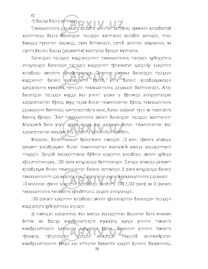 а ) г ) бошқа барча активлар . Таваккалчилик даражаси ҳисобга олинган активлар суммаси ҳисобкитоб қилинганда барча балансдан ташқари воситалар ҳисобга олинади , ички бозорда тузилган форвард , своп битимлари , сотиб олинган опционлар ва шунга ўхшаш бошқа ( дереватив ) воситалар бундан мустасно . Балансдан ташқари моддаларнинг таваккалчилик тоифаси қуйидагича аниқланади : балансдан ташқари модданинг тўланмаган қолдиҚи кредитни ҳисоблаш омилига кўпайтирилади . Олинган натижа балансдан ташқари модданинг баланс эквиваленти бўлиб , унга баланс ҳисобрақамлари қоидаларига мувофиқ тегишли таваккалчилик даражаси белгиланади . Агар балансдан ташқари модда ёки унинг қисми 5 бўлимда аниқлангандек кафолатланган бўлса , ёхуд гаров билан таъминланган бўлса , таваккалчилик даражасини белгилаш контрпартнёрга эмас , балки кафолат тури ва тавсифига боғлиқ бўлади . Паст таваккалчилик омили балансдан ташқари воситанинг Марказий банк учун қулай гаров ёки кафолат билан таъминланган ёки кафолатланган маълум бир қисмига қўлланиши мумкин . Масалан , банк тижорат буюртмачи номидан 10 млн . сўмлик алоҳида депозит ҳисобрақами билан таъминланган молиявий захира аккредитивни чиқарди . Бундай аккредитивлар бўйича кредитни ҳисоблаш омили қуйида кўрсатилганидек , 100 фоиз миқдорида белгиланади . Банкда алоҳида депозит ҳисобрақам билан таъминланган баланс активлари 0 фоиз миқдорида баланс таваккалчилиги даражасига эга . Баланснинг якуний таваккалчилик даражаси 10 миллион сўмни кредитни ҳисоблаш омилига 1.00 (100 фоиз ) ва 0 фоизли таваккалчилик тоифасига кўпайтириш орқали аниқланади . 100 фоизли кредитни ҳисоблаш омили қўлланадиган балансдан ташқари моддаларга қуйидагилар киради : а ) номидан кафолатлар ёки захира аккредитиви берилган банк мижози битим ва бошқа мажбуриятларга мувофиқ ҳолда учинчи томонга мажбуриятларни қоплашга лаёқатсиз бўлса , банкнинг учинчи томонга тўловлар тўғрисидаги юридик жиҳатдан чақириб олинмайдиган мажбуриятларини ўзида акс эттирган бевосита кредит ўрнини босувчилар , 22 