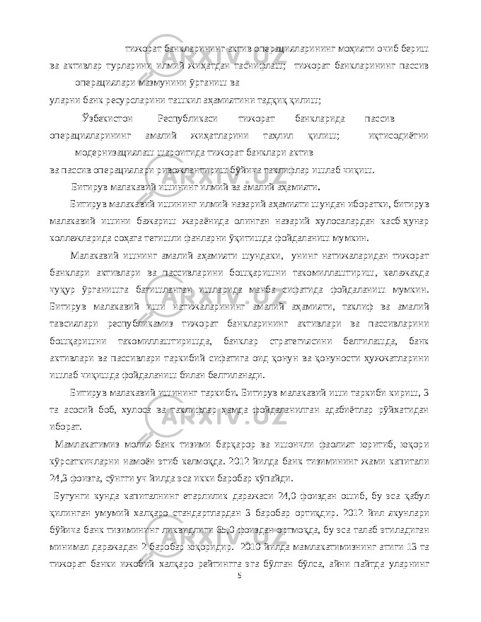  тижорат банкларининг актив операцияларининг моҳияти очиб бериш ва активлар турларини илмий жиҳатдан таснифлаш ; тижорат банкларининг пассив операциялари мазмунини ўрганиш ва уларни банк ресурсларини ташкил аҳамиятини тадқиқ қилиш ; Ўзбекистон Республикаси тижорат банкларида пассив операцияларининг амалий жиҳатларини таҳлил қилиш ; иқтисодиётни модернизациялаш шароитида тижорат банклари актив ва пассив операциялари ривожлантириш бўйича таклифлар ишлаб чиқиш . Битирув малакавий ишининг илмий ва амалий аҳамияти . Битирув малакавий ишининг илмий - назарий аҳамияти шундан иборатки , битирув малакавий ишини бажариш жараёнида олинган назарий хулосалардан касб - ҳунар коллежларида соҳага тегишли фанларни ўқитишда фойдаланиш мумкин . Малакавий ишнинг амалий аҳамияти шундаки , унинг натижаларидан тижорат банклари активлари ва пассивларини бошқаришни такомиллаштириш , келажакда чуқур ўрганишга бағишланган ишларида манба сифатида фойдаланиш мумкин . Битирув малакавий иши натижаларининг амалий аҳамияти , таклиф ва амалий тавсиялари республикамиз тижорат банкларининг активлари ва пассивларини бошқаришни такомиллаштиришда , банклар стратегиясини белгилашда , банк активлари ва пассивлари таркибий сифатига оид қонун ва қонуности ҳужжатларини ишлаб чиқишда фойдаланиш билан белгиланади . Битирув малакавий ишининг таркиби . Битирув малакавий иши таркиби кириш , 3 та асосий боб , хулоса ва таклифлар ҳамда фойдаланилган адабиётлар рўйхатидан иборат . Мамлакатимиз молия - банк тизими барқарор ва ишончли фаолият юритиб , юқори кўрсаткичларни намоён этиб келмоқда . 2012 йилда банк тизимининг жами капитали 24,3 фоизга , сўнгги уч йилда эса икки баробар кўпайди . Бугунги кунда капиталнинг етарлилик даражаси 24,0 фоиздан ошиб , бу эса қабул қилинган умумий халқаро стандартлардан 3 баробар ортиқдир . 2012 йил якунлари бўйича банк тизимининг ликвидлиги 65,0 фоиздан ортмоқда , бу эса талаб этиладиган минимал даражадан 2 баробар юқоридир . 2010 йилда мамлакатимизнинг атиги 13 та тижорат банки ижобий халқаро рейтингга эга бўлган бўлса , айни пайтда уларнинг 5 