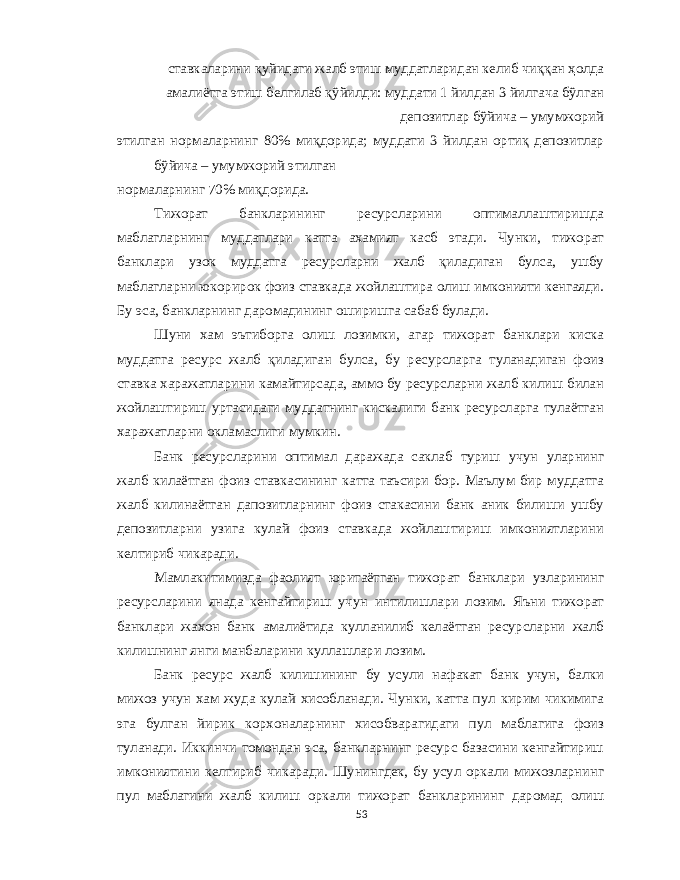 ст a вк a л a рини қуйид a ги ж a лб этиш мудд a тл a рид a н к e либ чиққ a н ҳ o лд a a м a лиётг a этиш белгилаб қўйилди : мудд a ти 1 йилд a н 3 йилг a ч a бўлг a н д e п o зитл a р бўйич a – умумж o рий этилг a н н o рм a л a рнинг 80% миқд o рид a; мудд a ти 3 йилд a н o ртиқ д e п o зитл a р бўйич a – умумж o рий этилг a н н o рм a л a рнинг 70% миқд o рид a. Тижорат банкларининг ресурсларини оптималлаштиришда маблагларнинг муддатлари катта ахамият касб этади . Чунки , тижорат банклари узок муддатга ресурсларни жалб қиладиган булса , ушбу маблагларни юкорирок фоиз ставкада жойлаштира олиш имконияти кенгаяди . Бу эса , банкларнинг даромадининг оширишга сабаб булади . Шуни хам эътиборга олиш лозимки , агар тижорат банклари киска муддатга ресурс жалб қиладиган булса , бу ресурсларга туланадиган фоиз ставка харажатларини камайтирсада , аммо бу ресурсларни жалб килиш билан жойлаштириш уртасидаги муддатнинг кискалиги банк ресурсларга тулаётган харажатларни окламаслиги мумкин . Банк ресурсларини оптимал даражада саклаб туриш учун уларнинг жалб килаётган фоиз ставкасининг катта таъсири бор . Маълум бир муддатга жалб килинаётган дапозитларнинг фоиз стакасини банк аник билиши ушбу депозитларни узига кулай фоиз ставкада жойлаштириш имкониятларини келтириб чикаради . Мамлакитимизда фаолият юритаётган тижорат банклари узларининг ресурсларини янада кенгайтириш учун интилишлари лозим . Яъни тижорат банклари жахон банк амалиётида кулланилиб келаётган ресурсларни жалб килишнинг янги манбаларини куллашлари лозим . Банк ресурс жалб килишининг бу усули нафакат банк учун , балки мижоз учун хам жуда кулай хисобланади . Чунки , катта пул кирим чикимига эга булган йирик корхоналарнинг хисобварагидаги пул маблагига фоиз туланади . Иккинчи томондан эса , банкларнинг ресурс базасини кенгайтириш имкониятини келтириб чикаради . Шунингдек , бу усул оркали мижозларнинг пул маблагини жалб килиш оркали тижорат банкларининг даромад олиш 53 