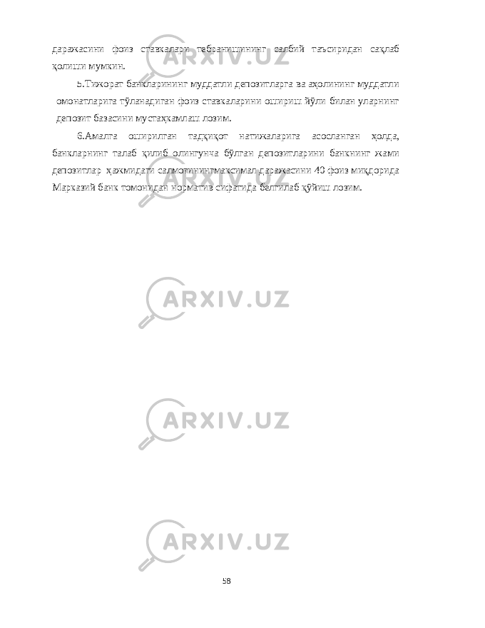 даражасини фоиз ставкалари тебранишининг салбий таъсиридан сақлаб қолиши мумкин . 5. Тижорат банкларининг муддатли депозитларга ва аҳолининг муддатли омонатларига тўланадиган фоиз ставкаларини ошириш йўли билан уларнинг депозит базасини мустаҳкамлаш лозим . 6. Амалга оширилган тадқиқот натижаларига асосланган ҳолда , банкларнинг талаб қилиб олингунча бўлган депозитларини банкнинг жами депозитлар ҳажмидаги салмоғинингмаксимал даражасини 40 фоиз миқдорида Марказий банк томонидан норматив сифатида белгилаб қўйиш лозим . 58 