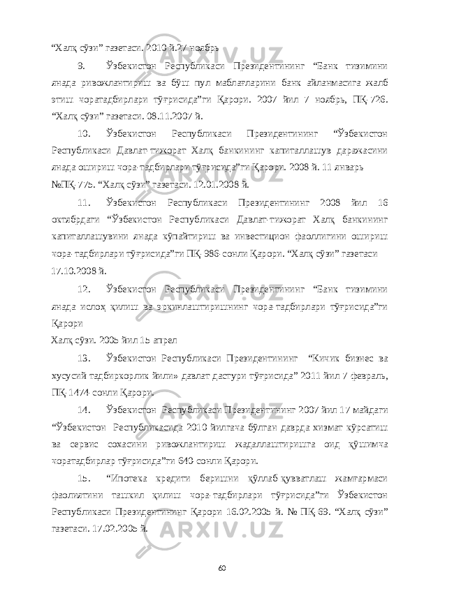 “ Халқ сўзи ” газетаси . 2010 й .27 ноябрь 9. Ўзбекистон Республикаси Президентининг “ Банк тизимини янада ривожлантириш ва бўш пул маблағларини банк айланмасига жалб этиш чоратадбирлари тўғрисида ” ги Қарори . 2007 йил 7 ноябрь , ПҚ -726. “ Халқ сўзи ” газетаси . 08.11.2007 й . 10. Ўзбекистон Республикаси Президентининг “ Ўзбекистон Республикаси Давлат - тижорат Халқ банкининг капиталлашув даражасини янада ошириш чора - тадбирлари тўғрисида ” ги Қарори . 2008 й . 11 январь №ПҚ -775. “ Халқ сўзи ” газетаси . 12.01.2008 й . 11. Ўзбекистон Республикаси Президентининг 2008 йил 16 октябрдаги “ Ўзбекистон Республикаси Давлат - тижорат Халқ банкининг капиталлашувини янада кўпайтириш ва инвестицион фаоллигини ошириш чора - тадбирлари тўғрисида ” ги ПҚ -986- сонли Қарори . “ Халқ сўзи ” газетаси 17.10.2008 й . 12. Ўзбекистон Республикаси Президентининг “ Банк тизимини янада ислоҳ қилиш ва эркинлаштиришнинг чора - тадбирлари тўғрисида ” ги Қарори Халқ сўзи . 2005 йил 15 апрел 13. Ўзбекистон Республикаси Президентининг “ Кичик бизнес ва хусусий тадбиркорлик йили » давлат дастури тўғрисида ” 2011 йил 7 февраль , ПҚ -1474- сонли Қарори . 14. Ўзбекистон Республикаси Президентининг 2007 йил 17 майдаги “ Ўзбекистон Республикасида 2010 йилгача бўлган даврда хизмат кўрсатиш ва сервис сохасини ривожлантириш жадаллаштиришга оид қўшимча чоратадбирлар тўғрисида ” ги 640- сонли Қарори . 15. “ Ипотека кредити беришни қўллаб - қувватлаш жамғармаси фаолиятини ташкил қилиш чора - тадбирлари тўғрисида ” ги Ўзбекистон Республикаси Президентининг Қарори 16.02.2005 й . № ПҚ -69. “ Халқ сўзи ” газетаси . 17.02.2005 й . 60 