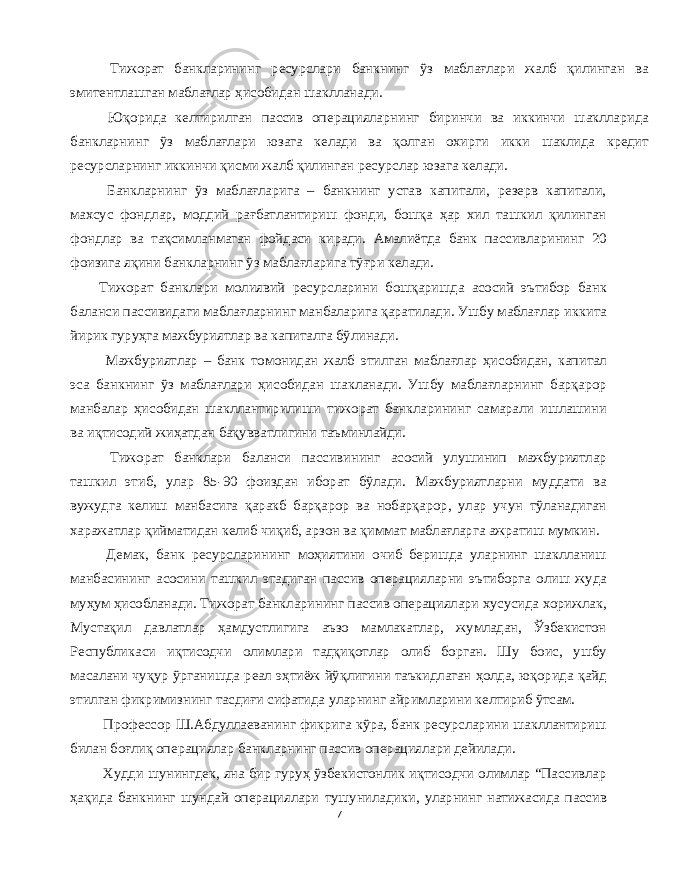  Тижорат банкларининг ресурслари банкнинг ўз маблағлари жалб қилинган ва эмитентлашган маблағлар ҳисобидан шаклланади . Юқорида келтирилган пассив операцияларнинг биринчи ва иккинчи шаклларида банкларнинг ўз маблағлари юзага келади ва қолган охирги икки шаклида кредит ресурсларнинг иккинчи қисми жалб қилинган ресурслар юзага келади . Банкларнинг ўз маблағларига – банкнинг устав капитали , резерв капитали , махсус фондлар , моддий рағбатлантириш фонди , бошқа ҳар хил ташкил қилинган фондлар ва тақсимланмаган фойдаси киради . Амалиётда банк пассивларининг 20 фоизига яқини банкларнинг ўз маблағларига тўғри келади . Тижорат банклари молиявий ресурсларини бошқаришда асосий эътибор банк баланси пассивидаги маблағларнинг манбаларига қаратилади . Ушбу маблағлар иккита йирик гуруҳга мажбуриятлар ва капиталга бўлинади . Мажбуриятлар – банк томонидан жалб этилган маблағлар ҳисобидан , капитал эса банкнинг ўз маблағлари ҳисобидан шакланади . Ушбу маблағларнинг барқарор манбалар ҳисобидан шакллантирилиши тижорат банкларининг самарали ишлашини ва иқтисодий жиҳатдан бақувватлигини таъминлайди . Тижорат банклари баланси пассивининг асосий улушинип мажбуриятлар ташкил этиб , улар 85-90 фоиздан иборат бўлади . Мажбуриятларни муддати ва вужудга келиш манбасига қаракб барқарор ва нобарқарор , улар учун тўланадиган харажатлар қийматидан келиб чиқиб , арзон ва қиммат маблағларга ажратиш мумкин . Демак , банк ресурсларининг моҳиятини очиб беришда уларнинг шаклланиш манбасининг асосини ташкил этадиган пассив операцияларни эътиборга олиш жуда муҳум ҳисобланади . Тижорат банкларининг пассив операциялари хусусида хорижлак , Мустақил давлатлар ҳамдустлигига аъзо мамлакатлар , жумладан , Ўзбекистон Республикаси иқтисодчи олимлари тадқиқотлар олиб борган . Шу боис , ушбу масалани чуқур ўрганишда реал эҳтиёж йўқлигини таъкидлаган ҳолда , юқорида қайд этилган фикримизнинг тасдиғи сифатида уларнинг айримларини келтириб ўтсам . Профессор Ш . Абдуллаеванинг фикрига кўра , банк ресурсларини шакллантириш билан боғлиқ операциялар банкларнинг пассив операциялари дейилади . Худди шунингдек , яна бир гуруҳ ўзбекистонлик иқтисодчи олимлар “ Пассивлар ҳақида банкнинг шундай операциялари тушуниладики , уларнинг натижасида пассив 7 