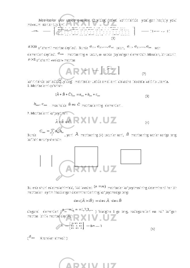 M а trits а l а r ul а r ustid а а m а ll а r . Quyid а gi j а dv а l ko’rinishid а yozilg а n h а qiqiy yoki m а vxum s о nl а r tupl а miij nm n n n m m a a a a a a a a a a a a a A         ... ... .......... .......... ... .......... .......... ...... ˆ 3 2 1 2 23 22 21 1 13 12 11 (1) m n o’lch а mli m а trits а deyil а di. Bund а nia a a ,..., , 21 11 - ustun, ima a a ,..., , 21 11 - s а tr elementl а ri deyil а di. nma - m а trits а ning n - ustun, m - s а trd а j о yl а shg а n elementidir. M а s а l а n, bir ustunli 1n o’lch а mli «vekt о r» m а trits а        n f ff f ... ˆ 21 (2) ko’rinishd а bo’l а di. Quyid а gi m а trits а l а r ustid а а m а ll а rni kisk а ch а isb о tsiz keltirib ut а miz. 1. M а trits а l а rni qo’shish: mn mn mn mn c b a C B A      )ˆ ˆ ˆ( (3) mn mn c b , - m о s h о ld а С ва B ˆ ˆ m а trits а l а rning elementl а ri . 2. M а trits а l а rni ko’p а ytirish: C B A ˆ ˆ ˆ   (4) Bund а   l ml mn b a C ln , yani Aˆ m а trits а ning (4) ustunl а r s о ni, Bˆ m а trits а ning s а trl а r s о nig а teng bo’lishi z а ruriy sh а rtdir: Bu erd а shuni esl а tm о kchimizki, ikki kv а dr а t ) ( m n m а trits а l а r ko’p а ytm а sining determin а nti h а r bir m а trits а l а r а yrim his о bl а ng а n determin а ntl а rining ko’p а ytm а sig а teng: B A B A ˆ det ˆ det )ˆ ˆ det(    diаgоnаl elementlаri ( ,...3,2,1 ,1   n anm ) fаkаtginа 1 gа teng, nоdiаgоnаllаri esа nоl’ bo’lgаn mаtritsа birlik mаtritsа deyilаdi: mn          1 0 0 0 1 0 0 0 1 1ˆ (5) (  mn Krоneker simvоli ) 